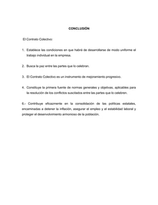 CONCLUSIÓN
El Contrato Colectivo:
1. Establece las condiciones en que habrá de desarrollarse de modo uniforme el
trabajo individual en la empresa.
2. Busca la paz entre las partes que lo celebran.
3. El Contrato Colectivo es un instrumento de mejoramiento progresivo.
4. Constituye la primera fuente de normas generales y objetivas, aplicables para
la resolución de los conflictos suscitados entre las partes que lo celebren.
6.- Contribuye eficazmente en la consolidación de las políticas estatales,
encaminadas a detener la inflación, asegurar el empleo y el estabilidad laboral y
proteger el desenvolvimiento armonioso de la población.
 