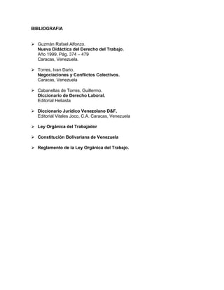 BIBLIOGRAFIA
 Guzmán Rafael Alfonzo.
Nueva Didáctica del Derecho del Trabajo.
Año 1999, Pág. 374 – 479
Caracas, Venezuela.
 Torres, Ivan Dario.
Negociaciones y Conflictos Colectivos.
Caracas, Venezuela
 Cabanellas de Torres, Guillermo.
Diccionario de Derecho Laboral.
Editorial Heliasta
 Diccionario Jurídico Venezolano D&F.
Editorial Vitales Joco, C.A. Caracas, Venezuela
 Ley Orgánica del Trabajador
 Constitución Bolivariana de Venezuela
 Reglamento de la Ley Orgánica del Trabajo.
 