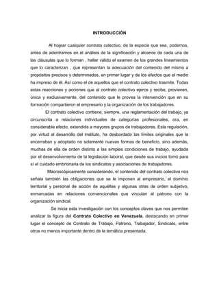 INTRODUCCIÓN
Al hojear cualquier contrato colectivo, de la especie que sea, podemos,
antes de adentrarnos en el análisis de la significación y alcance de cada una de
las cláusulas que lo forman , hallar válido el examen de los grandes lineamientos
que lo caracterizan , que representan la adecuación del contenido del mismo a
propósitos precisos y determinados, en primer lugar y de los efectos que el medio
ha impreso de él. Así como el de aquellos que el contrato colectivo trasmite. Todas
estas reacciones y acciones que el contrato colectivo ejerce y recibe, provienen,
única y exclusivamente, del contenido que le provea la intervención que en su
formación compartieron el empresario y la organización de los trabajadores.
El contrato colectivo contiene, siempre, una reglamentación del trabajo, ya
circunscrita a relaciones individuales de categorías profesionales, ora, en
considerable efecto, extendida a mayores grupos de trabajadores. Esta regulación,
por virtud al desarrollo del instituto, ha desbordado los límites originales que la
encerraban y adoptado no solamente nuevas formas de beneficio, sino además,
muchas de ella de orden distinto a las simples condiciones de trabajo, ayudada
por el desenvolvimiento de la legislación laboral, que desde sus inicios tomó para
sí el cuidado embrionaria de los sindicatos y asociaciones de trabajadores.
Macroscópicamente considerando, el contenido del contrato colectivo nos
señala también las obligaciones que se le imponen al empresario, el dominio
territorial y personal de acción de aquéllas y algunas otras de orden subjetivo,
enmarcadas en relaciones convencionales que vinculan al patrono con la
organización sindical.
Se inicia esta investigación con los conceptos claves que nos permiten
analizar la figura del Contrato Colectivo en Venezuela, destacando en primer
lugar el concepto de Contrato de Trabajo, Patrono, Trabajador, Sindicato, entre
otros no menos importante dentro de la temática presentada.
 