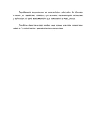 Seguidamente expondremos las características principales del Contrato
Colectivo, su celebración, contenido y procedimiento necesarios para su creación
y aprobación por parte de los Miembros que participan en el Acto Jurídico.
Por último, daremos un caso practico para obtener una mejor comprensión
sobre el Contrato Colectivo aplicado al sistema venezolano.
 