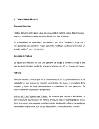 1. CONCEPTOS BÁSICOS
Contrato Colectivo
Pacto o convenio entre partes que se obligan sobre materia o cosa determinada y
a cuyo cumplimiento pueden ser compiladas. (Dic. Real Academia).
En el Derecho Civil Venezolano está definido así: “Una Convención entre dos o
más personas para construir, reglar, transmitir, modificar o extinguir entre ellas un
vinculo jurídico” (Art. 1133 Cod. Civil)
Contrato de Trabajo
Es aquel que mediante el cual una persona se obliga a prestar servicios a otra
bajo su dependencia y mediante una remuneración. (Art. 67. Ley Orgánica del Trabajo)
Patrono
Persona natural o jurídica que, en el contrato laboral, da ocupación retribuida a los
trabajadores que quedan en relación subordinada. Es, pues, el propietario de la
empresa y quien la dirige personalmente o valiéndose de otras personas. Es
llamado también Empleador o Empresario.
Articulo 49, Ley Orgánica del Trabajo: Se entiende por patrono o empleador, la
persona natural o jurídica que en nombre propio, ya sea por cuenta propia o ajena,
tiene a su cargo una empresa, establecimiento, explotación o faena, de cualquier
naturaleza o importancia, que ocupe trabajadores, sea cual fuere su número.
 