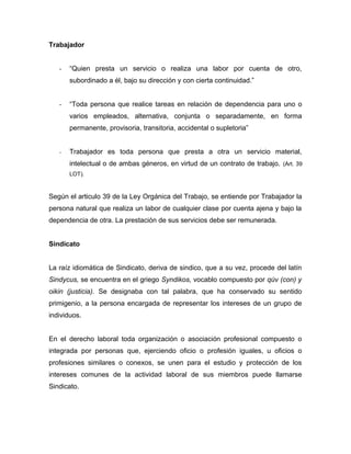 Trabajador
- “Quien presta un servicio o realiza una labor por cuenta de otro,
subordinado a él, bajo su dirección y con cierta continuidad.”
- “Toda persona que realice tareas en relación de dependencia para uno o
varios empleados, alternativa, conjunta o separadamente, en forma
permanente, provisoria, transitoria, accidental o supletoria”
- Trabajador es toda persona que presta a otra un servicio material,
intelectual o de ambas géneros, en virtud de un contrato de trabajo. (Art. 39
LOT).
Según el articulo 39 de la Ley Orgánica del Trabajo, se entiende por Trabajador la
persona natural que realiza un labor de cualquier clase por cuenta ajena y bajo la
dependencia de otra. La prestación de sus servicios debe ser remunerada.
Sindicato
La raíz idiomática de Sindicato, deriva de sindico, que a su vez, procede del latín
Sindycus, se encuentra en el griego Syndikos, vocablo compuesto por qúv (con) y
oikin (justicia). Se designaba con tal palabra, que ha conservado su sentido
primigenio, a la persona encargada de representar los intereses de un grupo de
individuos.
En el derecho laboral toda organización o asociación profesional compuesto o
integrada por personas que, ejerciendo oficio o profesión iguales, u oficios o
profesiones similares o conexos, se unen para el estudio y protección de los
intereses comunes de la actividad laboral de sus miembros puede llamarse
Sindicato.
 