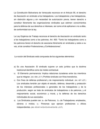 La Constitución Bolivariana de Venezuela reconoce en el Articulo 95, el derecho
de Asociación en sindicato a los trabajadores. Los trabajadores y las trabajadoras,
sin distinción alguna y sin necesidad de autorización previa, tienen derecho a
constituir libremente las organizaciones sindicales que estimen conocimientos
para la defensa de sus derechos e intereses, así como el de aplicarse o no a ellas,
de conformidad con la ley.
La Ley Orgánica de Trabajo reconoce el derecho de Asociación en sindicato tanto
a los trabajadores como a los patrones. Art. 400: “Tanto los trabajadores como a
los patronos tienen el derecho de asociarse libremente en sindicatos y estos a su
vez, el de constituir Federaciones y Confederaciones”.
La noción del Sindicato está compuesta de los siguientes elementos:
a) Es una Asociación: El sindicato supone un acto jurídico que la doctrina
tradicional identifica como de índole contractual.
b) El Elemento permanencia: Implica relaciones duraderas entre los miembros
que la integran. (Art. 406 L.O.T.) Prohibe sindicato con fines transitorios.
c) Con fines de defensa profesional y de mejoramiento individual. (Art. 407 LOT.)
Los sindicatos tendrán por objeto el estudio, defensa, desarrollo y protección
de los intereses profesionales o generales de los trabajadores y de la
producción, según se trate de sindicatos de trabajadores o de patronos, y el
mejoramiento social, económico y moral, y la defensa de los derechos
individuales de sus asociados.
d) Los Sindicatos pueden ser: a.- de Patronos; b.- de Trabajadores: empleados,
obreros o mixtos; c.- Personas que ejerzan profesiones u oficios
independientes. (Art. 410-411-412-413-414-415-416. L.O.T)
 