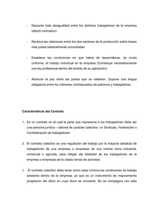 - Descarta toda desigualdad entre los distintos trabajadores de la empresa
(efecto normativo)
- Reubica las relaciones entre los dos sectores de la producción sobre bases
más justas bilateralmente concertadas.
- Establece las condiciones en que habrá de desarrollarse, de modo
uniforme, el trabajo individual en la empresa (Constituye verdaderamente
una ley profesional dentro del ámbito de su aplicación).
- Alcanzar la paz entre las partes que se celebren. Supone una tregua
obligatoria entre los intereses contrapuestos de patronos y trabajadores.
Características del Contrato
1. Es un contrato en el cual la parte que representa a los trabajadores debe ser
una persona jurídico – laboral de carácter colectivo: un Sindicato, Federación o
Confederación de trabajadores.
2. El contrato colectivo es una regulación del trabajo por la mayoría absoluta de
trabajadores de una empresa o empresas de una misma rama industrial,
comercial o agrícola, para obligar ala totalidad de los trabajadores de la
empresa o empresas de la citada ramas de actividad.
3. El contrato colectivo debe tener como base mínima las condiciones de trabajo
existente dentro de la empresa, ya que es un instrumento de mejoramiento
progresivo del oficio en cuyo favor se concierta. No se compagina con esta
 