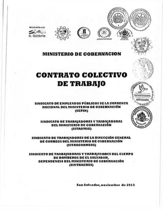 CONTRATO COLECTIVO
DE TRABAJO
MINISTERIO DE GOBERNACION
 SflfRAÄÖS- 4 /
SINDICATO DE EMPLEADOS PÚBLICOS DE LA IM PRENTA
NACIONAL DEL M INISTERIO DE GOBERNACIÓN
SINDICATO DE TRABAJADORES Y TRABAJADORAS
DEL M INISTERIO DE GOBERNACIÓN
(S1TRAM IG)
SINDICATO DE TRABAJADORES DE LA DIRECCIÓN GENERAL
DE CORREOS DEL M INISTERIO DE GOBERNACIÓN
(S1TRACORREOS)
SINDICATO DE TRABAJADORAS Y TRABAJADORES DEL CUERPO
DE BOM BEROS DE EL SALVADOR,
DEPENDENCIA DEL MINISTERIO DE GOBERNACIÓN
(S1NTRACBES)
(SEPIN )
S an S a lv a d o r , n o v ie m b r e d e 2013
 