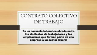 CONTRATO COLECTIVO
DE TRABAJO
Es un convenio laboral celebrado entre
los sindicatos de trabajadores y los
empleadores que forman parte de una
empresa o un sector laboral
 