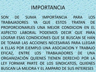 IMPORTANCIA
SON DE SUMA IMPORTANCIA PARA LOS
TRABAJADORES YA QUE ESTOS TRATAN DE
PROPORCIONARLES UNA MEJOR CONDICION EN EL
ASPECTO LABORAL PODEMOS DECIR QUE PARA
LOGRAR ESAS CONDICIONES QUE SE BUSCAN SE HAN
DE TOMAR LAS ACCIONES NECESARIAS PARA LLEGAR
A ELLAS POR EJEMPLO UNA ASOCIACION Y TRABAJO
EFICAZ, ENTRE LOS TRABAJADORES DE UNA
ORGANIZACIÓN QUIENES TIENEN DERECHO POR LA
LEY FORMAR PARTE DE LOS SINDICATOS, QUIENES
BUSCAN LA MEJORA Y EL AMPARO DE SUS INTERESES
 
