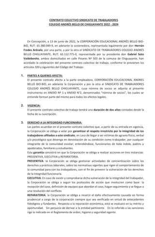 CONTRATO COLECTIVO SINDICATO DE TRABAJADORES
COLEGIO ANDRÉS BELLO DE CHIGUAYANTE 2022 - 2024
En Concepción, a 13 de junio de 2022, la CORPORACIÓN EDUCACIONAL ANDRÉS BELLO BIO-
BIO, RUT: 65.380.049-9, en adelante la sostenedora, representada legalmente por don Hernán
Fredes Arévalo, por una parte, y por la otra el SINDICATO DE TRABAJADORES COLEGIO ANDRÉS
BELLO CHIGUAYANTE, RUT: 65.112.775-0, representada por su presidente don Gabriel Soto
Valdebenito, ambos domiciliados en calle Pinares Nº 503 de la comuna de Chiguayante, han
acordado la celebración del presente contrato colectivo de trabajo, conforme lo previenen los
artículos 320 y siguientes del Código del Trabajo:
1. PARTES A QUIENES AFECTA:
El presente contrato afecta a la parte empleadora, CORPORACIÓN EDUCACIONAL ANDRES
BELLO BIO-BIO, en adelante la Corporación y por la otra al SINDICATO DE TRABAJADORES
COLEGIO ANDRÉS BELLO CHIGUAYANTE, cuya nómina de socios se adjunta al presente
instrumento en ANEXO Nº 1 y ANEXO N°2, denominados “nómina de socios”, los cuales se
entiende forman parte del mismo para todos los efectos legales.
2. VIGENCIA:
El presente contrato colectivo de trabajo tendrá una duración de dos años contados desde la
fecha de su suscripción.
3. DERECHO A LA INTEGRIDAD FUNCIONARIA:
Las partes acuerdan en el presente contrato colectivo que, a partir de su entrada en vigencia,
la Corporación se obliga a velar por garantizar el respeto irrestricto por la integridad de los
trabajadores afiliados a este sindicato, en caso de llegar a ser víctimas de agravio físico, verbal
y/o psicológico que devenga en denostación de su condición como trabajador, por cualquier
integrante de la comunidad escolar; entendiéndose, funcionarios de toda índole, padres y
apoderados, familiares y estudiantes.
Esta garantía consistirá en que la Corporación se obliga a realizar acciones en tres instancias:
PREVENTIVA, EJECUTIVA y REPARATORIA.
PREVENTIVA: la Corporación se obliga gestionar actividades de concientización sobre los
derechos y prácticas laborales, sobre las normativas vigentes que rigen el comportamiento de
la comunidad para con los trabajadores, con el fin de prevenir la vulneración de los derechos
de la integridad funcionaria.
EJECUTIVA: En caso de existir y comprobarse dicha vulneración de la integridad del trabajador,
la Corporación se obliga a seguir los protocolos de acción que involucren como base: la
recepción del caso, definición de equipos que abordan el caso, hagan seguimiento y se llegue a
una resolución del conflicto.
REPARATORIA: la Corporación se obliga a resarcir el daño efectivamente causado en forma
prudencial a cargo de la corporación siempre que sea verificado en virtud de antecedentes
fidedignos y fundantes. Respecto a la reparación económica, está se evaluará en su mérito y
oportunidad. Sin perjuicio de derivar a la entidad pertinente. En lo referido a las sanciones
rige lo indicado en el Reglamento de orden, higiene y seguridad vigente.
 