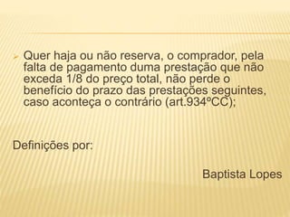  Quer haja ou não reserva, o comprador, pela
falta de pagamento duma prestação que não
exceda 1/8 do preço total, não perde o
benefício do prazo das prestações seguintes,
caso aconteça o contrário (art.934ºCC);
Definições por:
Baptista Lopes
 