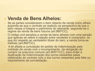  Venda de Bens Alheios:
 Se as partes considerarem o bem objecto da venda como alheio
supondo-se que o contrato se realizou na perspectiva de que o
bem viesse a integrar o património do alienante, seguindo-se o
regime da venda de bens futuros (art.880ºCC);
 O código civil penaliza a venda de bens alheios com uma sanção
que apenas se refere à relação entre vendedor e comprador, no
que diz respeito ao verdadeiro titular do bem, a venda torna-se
ineficaz (art.892ºCC);
 A lei afasta a cumulação do pedido de indemnização pela
nulidade da venda com o incumprimento da obrigação de
cumprir os prejuízos comuns (art.900º/1CC), para evitar a
duplicação da indemnização dos lucros cessantes pelas
celebração do contrato nulo e dos lucros cessantes pela falta ou
retardamento da convalidação.
 