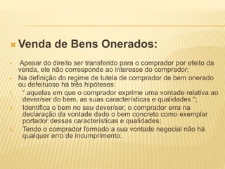 Venda de Bens Onerados:
 Apesar do direito ser transferido para o comprador por efeito da
venda, ele não corresponde ao interesse do comprador;
 Na definição do regime de tutela de comprador de bem onerado
ou defeituoso há três hipóteses:
1. “ aquelas em que o comprador exprime uma vontade relativa ao
dever/ser do bem, as suas características e qualidades “;
2. Identifica o bem no seu dever/ser, o comprador erra na
declaração da vontade dado o bem concreto como exemplar
portador dessas características e qualidades;
3. Tendo o comprador formado a sua vontade negocial não há
qualquer erro de incumprimento.
 