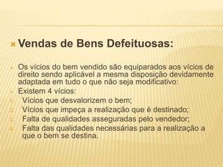  Vendas de Bens Defeituosas:
 Os vícios do bem vendido são equiparados aos vícios de
direito sendo aplicável a mesma disposição devidamente
adaptada em tudo o que não seja modificativo:
 Existem 4 vícios:
1. Vícios que desvalorizem o bem;
2. Vícios que impeça a realização que é destinado;
3. Falta de qualidades asseguradas pelo vendedor;
4. Falta das qualidades necessárias para a realização a
que o bem se destina.
 