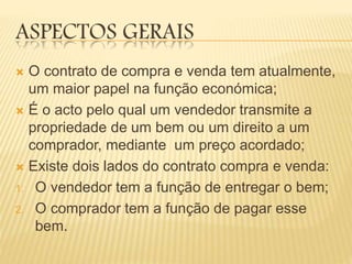 ASPECTOS GERAIS
 O contrato de compra e venda tem atualmente,
um maior papel na função económica;
 É o acto pelo qual um vendedor transmite a
propriedade de um bem ou um direito a um
comprador, mediante um preço acordado;
 Existe dois lados do contrato compra e venda:
1. O vendedor tem a função de entregar o bem;
2. O comprador tem a função de pagar esse
bem.
 