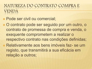 NATUREZA DO CONTRATO COMPRA E
VENDA
 Pode ser civil ou comercial;
 O contrato pode ser seguido por um outro, o
contrato de promessa de compra e venda, o
exequente comprometem a realizar o
respectivo contrato nas condições definidas;
 Relativamente aos bens imóveis faz- se um
registo, que transmitirá a sua eficácia em
relação a outros;
 