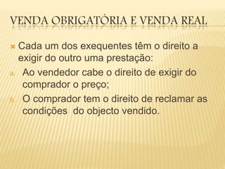 VENDA OBRIGATÓRIA E VENDA REAL
 Cada um dos exequentes têm o direito a
exigir do outro uma prestação:
a. Ao vendedor cabe o direito de exigir do
comprador o preço;
b. O comprador tem o direito de reclamar as
condições do objecto vendido.
 