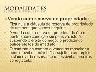 MODALIDADES
 Venda com reserva de propriedade:
1. Fica nula a cláusula de reserva de propriedade
de um bem que vamos adquirir;
2. A venda com reserva de propriedade é um
ponto sobre condição suspensiva, isto é,
suspende o efeito do negócio produzindo
outros efeitos de imediato;
3. O contrato de compra e venda ao respeitar o
bem imóvel ou móvel, fica sujeito a um registo,
a cláusula de reserva só é possível a terceiros
se registada.
 