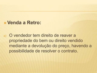  Venda a Retro:
a) O vendedor tem direito de reaver a
propriedade do bem ou direito vendido
mediante a devolução do preço, havendo a
possibilidade de resolver o contrato.
 