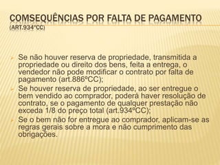 COMSEQUÊNCIAS POR FALTA DE PAGAMENTO
(ART.934ºCC)
 Se não houver reserva de propriedade, transmitida a
propriedade ou direito dos bens, feita a entrega, o
vendedor não pode modificar o contrato por falta de
pagamento (art.886ºCC);
 Se houver reserva de propriedade, ao ser entregue o
bem vendido ao comprador, poderá haver resolução de
contrato, se o pagamento de qualquer prestação não
exceda 1/8 do preço total (art.934ºCC);
 Se o bem não for entregue ao comprador, aplicam-se as
regras gerais sobre a mora e não cumprimento das
obrigações.
 