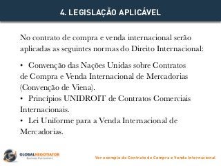 No contrato de compra e venda internacional serão
aplicadas as seguintes normas do Direito Internacional:
•	 Convenção das Nações Unidas sobre Contratos
de Compra e Venda Internacional de Mercadorias
(Convenção de Viena).
•	 Princípios UNIDROIT de Contratos Comerciais
Internacionais.
•	 Lei Uniforme para a Venda Internacional de
Mercadorias.
4. LEGISLAÇÃO APLICÁVEL
Ver exemplo de Contrato de Compra e Venda Internacional
 