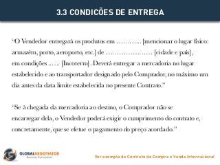 “O Vendedor entregará os produtos em ………... [mencionar o lugar físico:
armazém, porto, aeroporto, etc.] de ………………… [cidade e país],
em condições ..…. [Incoterm]. Deverá entregar a mercadoria no lugar
estabelecido e ao transportador designado pelo Comprador, no máximo um
dia antes da data limite estabelecida no presente Contrato.”
“Se à chegada da mercadoria ao destino, o Comprador não se
encarregar dela, o Vendedor poderá exigir o cumprimento do contrato e,
concretamente, que se efetue o pagamento do preço acordado.”
3.3 CONDICÕES DE ENTREGA
Ver exemplo de Contrato de Compra e Venda Internacional
 