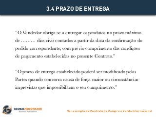 “O Vendedor obriga-se a entregar os produtos no prazo máximo
de ……… dias civis contados a partir da data da confirmação do
pedido correspondente, com prévio cumprimento das condições
de pagamento estabelecidas no presente Contrato.”
“O prazo de entrega estabelecido poderá ser modificado pelas
Partes quando concorra causa de força maior ou circunstâncias
imprevistas que impossibilitem o seu cumprimento.”
3.4 PRAZO DE ENTREGA
Ver exemplo de Contrato de Compra e Venda Internacional
 