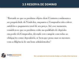 “Entende-se que os produtos objeto deste Contrato continuam a
ser propriedade do Vendedor, enquanto o Comprador não estiver
satisfeito o pagamento total de seu preço. Até esse momento,
considera-se que os produtos estão na qualidade de depósito
em poder do Comprador, devendo este cumprir com todas as
obrigações como depositário, se bem que possa usar os mesmos
com a diligência de um bom administrador.”
3.5 RESERVA DE DOMINIO
Ver exemplo de Contrato de Compra e Venda Internacional
 