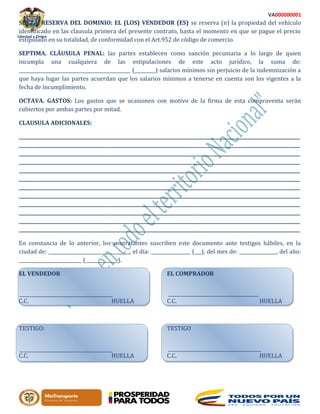 Libertad y Orden
VA000000001
SEXTA. RESERVA DEL DOMINIO: EL (LOS) VENDEDOR (ES) se reserva (n) la propiedad del vehículo
identificado en las clausula primera del presente contrato, hasta el momento en que se pague el precio
estipulado en su totalidad, de conformidad con el Art.952 de código de comercio.
SEPTIMA. CLÁUSULA PENAL: las partes establecen como sanción pecuniaria a lo largo de quien
incumpla una cualquiera de las estipulaciones de este acto jurídico, la suma de:
________________________________________________ (_________) salarios mínimos sin perjuicio de la indemnización a
que haya lugar las partes acuerdan que los salarios mínimos a tenerse en cuenta son los vigentes a la
fecha de incumplimiento.
OCTAVA. GASTOS: Los gastos que se ocasionen con motivo de la firma de esta compraventa serán
cubiertos por ambas partes por mitad.
CLAUSULA ADICIONALES:
_________________________________________________________________________________________________________________________
_________________________________________________________________________________________________________________________
_________________________________________________________________________________________________________________________
_________________________________________________________________________________________________________________________
_________________________________________________________________________________________________________________________
_________________________________________________________________________________________________________________________
_________________________________________________________________________________________________________________________
_________________________________________________________________________________________________________________________
_________________________________________________________________________________________________________________________
_________________________________________________________________________________________________________________________
_________________________________________________________________________________________________________________________
_________________________________________________________________________________________________________________________
En constancia de lo anterior, los contratantes suscriben este documento ante testigos hábiles, en la
ciudad de: ___________________________________, el día: _________________ (___), del mes de: ________________, del año:
___________________________ (______________).
EL VENDEDOR EL COMPRADOR
C.C. HUELLA C.C. HUELLA
TESTIGO: TESTIGO
C.C. HUELLA C.C. HUELLA
 