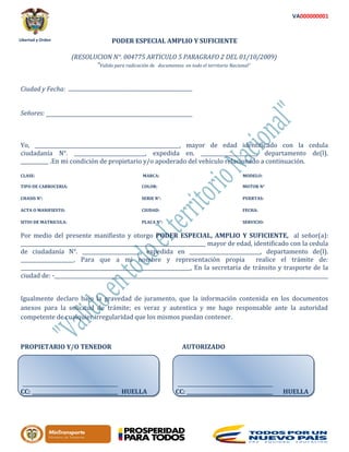 Libertad y Orden
VA000000001
PODER ESPECIAL AMPLIO Y SUFICIENTE
(RESOLUCION N°. 004775 ARTICULO 5 PARAGRAFO 2 DEL 01/10/2009)
“Valido para radicación de documentos en todo el territorio Nacional”
Ciudad y Fecha:
Señores:
Yo, _________________________________________________________, mayor de edad identificado con la cedula
ciudadanía N°. ____________________________, expedida en. ______________________, departamento de(l).
___________ .En mi condición de propietario y/o apoderado del vehículo relacionado a continuación.
CLASE: MARCA: MODELO:
TIPO DE CARROCERIA: COLOR: MOTOR N°
CHASIS N°: SERIE N°: PUERTAS:
ACTA O MANIFIESTO: CIUDAD: FECHA:
SITIO DE MATRICULA: PLACA N°: SERVICIO:
Por medio del presente manifiesto y otorgo PODER ESPECIAL, AMPLIO Y SUFICIENTE, al señor(a):
_________________________________________________________________________ mayor de edad, identificado con la cedula
de ciudadanía N°. _______________________, expedida en ____________________________, departamento de(l).
_____________________. Para que a mi nombre y representación propia realice el trámite de:
___________________________________________________________________, En la secretaria de tránsito y trasporte de la
ciudad de: -____________________________________________________________________________________________________________
Igualmente declaro bajo la gravedad de juramento, que la información contenida en los documentos
anexos para la solicitud de trámite; es veraz y autentica y me hago responsable ante la autoridad
competente de cualquier irregularidad que los mismos puedan contener.
PROPIETARIO Y/O TENEDOR AUTORIZADO
CC: __________________________________ HUELLA CC: __________________________________ HUELLA
 