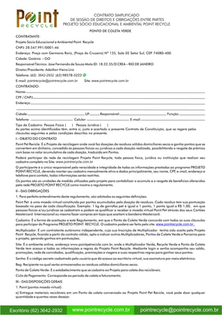 PONTO DE COLETA VERDE
CONTRATANTE:
Projeto Sócio Educacional e Ambiental Point Recycle
CNPJ: 28.547.991/0001-46
Endereço: Praça com Germano Roriz, (Praça do Cruzeiro) Nº 135, Sala 02 Setor Sul, CEP. 74080-400.
Cidade: Goiânia – GO
Responsável Técnico: Jose Fernando de Souza Mota ID: 18.22.35/D CREA – RIO DE JANEIRO
Diretor/Presidente: Adailton Vieira Lira
Telefone: (62) (62) 98578-52223642-2932
E-mail: Site:pointrecycle@pointrecycle.com.br www.pointrecycle.com.br
CONTRATADO:
Nome:
CPF / CNPJ:
Endereço:
Cidade: UF: Responsável: Função:
Telefone: Celular: E-mail:
Tipo de Cadastro: Pessoa Física ( ) Pessoa Jurídica ( )
As partes acima identicadas têm, entre si, justo e acertado o presente Contrato de Constituição, que se regerá pelas
cláusulas seguintes e pelas condições descritas no presente.
I – OBJETO DO CONTRATO
Point Pet Recicle: É o Projeto de reciclagem onde você faz doações de resíduos sólidos domiciliares secos e ganha pontos que se
convertem em dinheiro, concedido às pessoas físicas ou jurídicas a cada doação realizada, possibilitando o resgate de prêmios
com base no valor acumulativo de cada doação, traduzida em Pontos.
Poderá participar da rede de reciclagem Projeto Point Recycle, toda pessoa física, jurídica ou instituição que realizar seu
cadastro completo no Site: www.pointrecycle.com.br
O participante é o único responsável pela veracidade e integridade de todas as informações prestadas ao programa PROJETO
POINT RECYCLE, devendo manter seu cadastro mensalmente ativo e dados principalmente, seu nome, CPF, e-mail, endereço e
telefone para contato, todas informações serão restritas.
Os pontos são as unidades de medida utilizadas pelo projeto para contabilizar o acúmulo e o resgate de benefícios oferecidos
pela rede PROJETO POINT RECYCLE como mostra o regulamento.
II – DAS OBRIGAÇÕES
1. Para perfeito entendimento deste regulamento, são adotadas as seguintes denições:
Point Pet: é uma moeda virtual constituída por pontos acumulados pela doação de resíduos. Cada resíduo tem sua pontuação
baseada no peso de cada classicação. Exemplo: 1 kg de garrafas pet é igual a 1 ponto, 1 ponto igual a R$ 1,00, em que
pessoas físicas e/ou jurídicas se cadastram e podem se qualicar a receber a moeda virtual Point Pet através dos seus Cartões
Mástercard Internacional ou mesmo fazer compras em lojas que aceitam a bandeira Mástercard.
Cadastro: É a forma de aceitação a este Regulamento, em que o Ponto de Coleta Verde concorda com todas as suas cláusulas
para participar do Programa PROJETO POINT RECYCLE. O cadastro poderá ser feito pelo site: www.pointrecycle.com.br .
Multiplicador: É um contratante autônomo independente, cuja sua Inscrição de Multiplicador tenha sido aceita pelo Projeto
Point Recycle, cando a partir do contrato válido, apto a indicar outros Multiplicadores, Pontos de Coleta Verde e Parceiros para
o projeto, gerando ganhos em pontuações.
Site: É o ambiente online, endereço www.pointpetrecicle.com.br, onde o Multiplicador Verde, Recycle Verde e Ponto de Coleta
Verde tem acesso a todas as informações e regras do Projeto Point Recycle. Mediante login e senha acompanha seu saldo,
promoções, rede de convidados, qualicação, premiações e viagens e suas respectivas regras para ganhar seus pontos.
Senha: É o código secreto cadastrado pelo usuário que dá acesso ao escritório virtual, sua assinatura por meio eletrônico.
Beg: Recipiente no qual serão armazenados os resíduos sólidos domiciliares secos.
Ponto de Coleta Verde: É o estabelecimento que se cadastra ao Projeto para coleta dos recicláveis.
Ciclo de Pagamento: Corresponde ao período de coleta e faturamento.
III – DAS DISPOSIÇÕES GERAIS
1. Point (pontos moeda virtual):
a) Entregue materiais recicláveis em um Ponto de coleta conveniado ao Projeto Point Pet Recicle, você pode doar qualquer
quantidade e quantas vezes desejar.
CONTRATO SIMPLIFICADO
DE SESSÃO DE DIREITOS E OBRIGAÇÕES ENTRE PARTES
PROJETO SÓCIO EDUCACIONAL E AMBIENTAL POINT RECYCLE
pointrecycle@pointrecycle.com.brwww.pointrecycle.com.br
R e c y c l e
Escritório (62) 3642-2932
 
