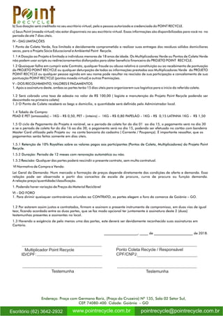 b) Sua doação será creditada no seu escritório virtual, pela a pessoa autorizada e credenciada do POINT RECYCLE.
c) Seus Point (moeda virtual) vão estar disponíveis no seu escritório virtual. Essas informações são disponibilizadas para você no no
período de até 7 dias úteis.
IV – DAS LIMITAÇÕES
1.Ponto de Coleta Verde, ca limitado e devidamente comprometido a realizar suas entregas dos resíduos sólidos domiciliares
secos, para o Projeto Sócio Educacional e Ambiental Point Recycle.
1.1 A Doação ao Projeto é limitada a indivíduos menores de 18 anos de idade. Os Multiplicadores Verde ou Pontos de Coleta Verde
não podem usar scripts ou redirecionamentos disfarçados para obter benefício nanceiro do PROJETO POINT RECYCLE.
1.2 Quaisquer falha em cumprir este Contrato, qualquer fraude ou abuso relativo à constituição ou ao recebimento de pontuação
do PROJETO POINT RECYCLE ou qualquer deturpação de todas as informações prestadas aos Multiplicadores Verde do PROJETO
POINT RECYCLE ou qualquer pessoa agindo em seu nome pode resultar na rescisão de sua participação e cancelamento de sua
pontuação POINT RECYCLE (pontos moeda virtual) e outras Premiações.
V – DOS RECOLHIMENTO, VALORES E PAGAMENTOS
1. Após a assinatura deste, ambas as partes terão 15 dias úteis para organizarem sua logística para o inicio da referida coleta.
1.2 Será cobrado uma taxa de adesão no valor de R$ 100,00 ( logista e manutenção do Projeto Point Recycle podendo ser
descontado na primeira coleta)
1.3 O Ponto de Coleta receberá os begs a domicílio, a quantidade será denida pelo Administrador local.
1.4 Tabela de Compra:
PEAD E PET (amassado) – 1KG - R$ 0,50, PET - (inteiro) – 1KG - R$ 0,80 PAPELÃO - 1KG - R$ 0,15 LATINHA 1KG - R$ 1,50
1.5 O ciclo de Pagamento do Projeto é variável, se o período de coleta for do dia 01 ao dia 15, o pagamento será no dia 30
e se o período de coleta for do dia 16 ao dia 30, o pagamento será no dia 15, podendo ser efetuado no cartão com bandeira
Master Card utilizado pelo Projeto ou na conta bancaria do cadastro ( Corrente / Poupança). É importante ressaltar, que os
pagamentos serão feitos somente em dias úteis.
1.5.1 Retenção de 10% Royalties sobre os valores pagos aos participantes (Pontos de Coleta, Multiplicadores) do Projeto Point
Recycle.
1.5.2 Duração: Período de 12 meses com renovação automática ou não.
1.5.3 Rescisão: Qualquer das partes poderá rescindir o presente contrato, sem multa contratual.
VI Normativa de Compra e Venda:
Lei Geral da Demanda: Num mercado a formação de preços depende diretamente das condições de oferta e demanda. Essa
relação pode ser observada a partir dos conceitos de escala de procura, curva de procura ou função demanda.
A relação preço/quantidade/classicação.
1. Podendo haver variação de Preços do Material Reciclável
VI - DO FORO
1. Para dirimir quaisquer controvérsias oriundas ao CONTRATO, as partes elegem o foro da comarca de Goiânia – GO.
1.2 Por estarem assim justos e contratados, rmam e assinam o presente instrumento de compromisso, em duas vias de igual
teor, cando acordado entre as duas partes, que se faz modo opcional ter juntamente à assinatura deste 2 (duas)
testemunhas presentes e assinantes no local.
1.3 Havendo a exigência de pelo menos uma das partes, este deverá ser devidamente reconhecido suas assinaturas em
Cartório.
____________________, _____ de _______________________ de 2018.
Multiplicador Point Recycle
Testemunha Testemunha
ID/CPF:
Ponto Coleta Recycle / Responsável
CPF/CNPJ:
Endereço: Praça com Germano Roriz, (Praça do Cruzeiro) Nº 135, Sala 02 Setor Sul,
CEP. 74080-400. Cidade: Goiânia – GO
pointrecycle@pointrecycle.com.brwww.pointrecycle.com.brEscritório (62) 3642-2932
R e c y c l e
 