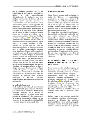 ♦ DERECHO CIVIL V (CONTRATOS)
LUIS ALEXIS OCHOA CHAVEZ 12
que la resolución constituye uno de las
modalidades de ineficacia del acto jurídico,
debido a ello desarrollaremos
sintetizadamente la ineficacia del acto
jurídico, previamente definiendo el acto
jurídico como aquellos sucesos o
acontecimientos que necesariamente crean
consecuencias jurídicas al estar regulados por
una norma , ya que actos comprenden tanto la
realización de una conducta humana como la
expresión de la naturaleza siendo relevante
para la norma jurídica , la conducta humana
puesto que esta puede ser regulada y no la
naturaleza, es debido a esto a que el código
civil en su artículo 1401
del código civil
establece como definición de esta como: la
manifestación de la voluntad que crea regula
modifica o extingue relaciones jurídicas,
además este artículo menciona todo los
requisitos que el acto jurídico debe contener
para su validez, comprendiendo entonces
como la ineficacia del acto jurídico cuando no
se cumpla con uno de estos requisitos que
establezca el artículo 140 para la realización
del acto jurídico, nos delimitaremos a tallar
su definición debido a que desarrollar toda su
historia sería un tramo extenso y un desvió
total del tema a tratar. La ineficacia puede
ser: (i) por una causa estructural (intrínseca o
vinculada a la invalidez del acto jurídico) o
(ii) por una causa distinta que se configura
cuando el negocio ya existe y es válido
(extrínseco o no vinculada a la invalidez del
acto jurídico). La doctrina reconoce estos dos
escenarios de ineficacia como ineficacia
estructural e ineficacia funcional
respectivamente, los cuales desarrollaremos a
continuación.
A. Ineficacia Estructural
En la ineficacia estructural, la imperfección
se encuentra en la génesis del acto defectuoso
y se vincula con la “ausencia o defecto de los
elementos esenciales en el proceso de
formación negocial, o mejor dicho, una
cuestión de invalidez (1)”. En consecuencia,
la ineficacia estructural se vincula con los
supuestos de invalidez efectiva (nulidad (2))
o invalidez potencial (anulabilidad (3)).
B. Ineficacia funcional
Según Zannoni “un acto puede ser ineficaz en
razón de defectos o irregularidades
constitutivos, es decir, que afectan en la
estructura del acto jurídico, también hay otros
supuestos en los que la ineficacia sobreviene
en razón de que las estipulaciones del
negocio, intrínsecamente idóneos dejan de
constituir para los sujetos una regulación de
intereses dotada de sentido” (4).
No compartimos la terminología utilizada por
Zannoni dado que el término “sobreviniente”
que podría entenderse que solamente
comprende a supuestos posteriores a la
celebración del contrato, no incluye todos los
supuestos de ineficacia funcional. Por lo que
resulta más conveniente entender que este
tipo de ineficacia tiene una causa exterior al
negocio, es decir, no se trata de una causa
vinculada a la estructura o validez del acto,
sino que afecta el funcionamiento del mismo.
Es así que, concordamos con Betti al
denominar este tipo de ineficacia como
“ineficacia
III LA RESOLUCIÓN CONTRACTUAL
COMO SUPUESTO DE INEFICACIA
FUNCIONAL
Como hemos descrito, la ineficacia puede ser
funcional, lo que supone un acto jurídico
válidamente celebrado, pero que se tornará
ineficaz por una causa exterior al negocio.
Precisamente dentro del supuesto de
ineficacia funcional encontramos a la
resolución contractual por incumplimiento.
Por ello Roppo(6) ha señalado que “(…) la
resolución afecta no el contrato, sino
directamente y solo sus efectos: hace el
contrato ineficaz, sin tocar la validez.
En otras palabras: la invalidez atañe al
contrato como acto; la resolución como
relación”.
Debido a todo lo precitado con anterioridad
necesariamente requerimos solo limitarnos a
establecer la definición de resolución
contractual debido a como establece Roppo la
resolución elimina el vínculo junto con los
efectos como se presentó en la presente
 