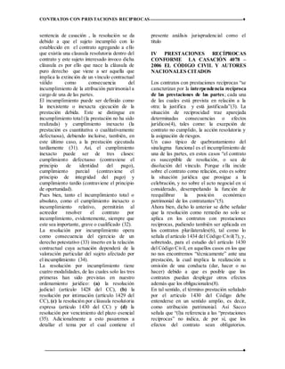 CONTRATOS CON PRESTACIONES RECIPROCAS ♦
12 ♦
sentencia de casación , la resolución se da
debido a que el sujeto incumplió con lo
establecido en el contrato agregando a ello
que existía una clausula resolutoria dentro del
contrato y este sujeto interesado invoco dicha
cláusula es por ello que nace la cláusula de
puro derecho que viene a ser aquella que
implica la extinción de un vínculo contractual
válido como consecuencia del
incumplimiento de la atribución patrimonial a
cargo de una de las partes.
El incumplimiento puede ser definido como
la inexistente o inexacta ejecución de la
prestación debida. Este se distingue en
incumplimiento total (la prestación no ha sido
realizada) y cumplimiento inexacto (la
prestación es cuantitativa o cualitativamente
defectuosa), debiendo incluirse, también, en
este último caso, a la prestación ejecutada
tardíamente (31). Así, el cumplimiento
inexacto puede ser de tres clases:
cumplimiento defectuoso (contraviene el
principio de identidad del pago),
cumplimiento parcial (contraviene el
principio de integridad del pago) y
cumplimiento tardío (contraviene el principio
de oportunidad).
Pues bien, tanto el incumplimiento total o
absoluto, como el cumplimiento inexacto o
incumplimiento relativo, permitirán al
acreedor resolver el contrato por
incumplimiento, evidentemente, siempre que
este sea importante, grave o cualificado (32).
La resolución por incumplimiento opera
como consecuencia del ejercicio de un
derecho potestativo (33) inserto en la relación
contractual cuya actuación dependerá de la
valoración particular del sujeto afectado por
el incumplimiento (34).
La resolución por incumplimiento tiene
cuatro modalidades, de las cuales solo las tres
primeras han sido previstas en nuestro
ordenamiento jurídico: (a) la resolución
judicial (artículo 1428 del CC), (b) la
resolución por intimación (artículo 1429 del
CC), (c) la resolución por cláusula resolutoria
expresa (artículo 1430 del CC) y (d) la
resolución por vencimiento del plazo esencial
(35). Adicionalmente a esto pasaremos a
detallar el tema por el cual contiene el
presente análisis jurisprudencial como el
titulo
IV PRESTACIONES RECÍPROCAS
CONFORME LA CASACIÓN 4078 –
2006 EL CÓDIGO CIVIL Y AUTORES
NACIONALES CITADOS
Los contratos con prestaciones recíprocas “se
caracterizan por la interpendencia recíproca
de las prestaciones de las partes; cada una
de las cuales está prevista en relación a la
otra: la justifica y está justificada”(3). La
situación de reciprocidad trae aparejada
determinadas consecuencias o efectos
jurídicos(4), tales como: la excepción de
contrato no cumplido, la acción resolutoria y
la asignación de riesgos.
Un caso típico de quebrantamiento del
sinalagma funcional es el incumplimiento de
una de las partes, en estos casos “el contrato
es susceptible de resolución, o sea de
disolución del vínculo. Porque ella incide
sobre el contrato como relación, esto es sobre
la situación jurídica que prosigue a la
celebración, y no sobre el acto negocial en sí
considerado, desempeñando la función de
reequilibrar la posición económico
patrimonial de los contratantes”(5).
Ahora bien, dicho lo anterior se debe señalar
que la resolución como remedio no solo se
aplica en los contratos con prestaciones
recíprocas, pudiendo también ser aplicada en
los contratos plurilaterales(6), tal como lo
señala el artículo 1434 del Código Civil(7), y,
sobretodo, para el estudio del artículo 1430
del Código Civil, en aquellos casos en los que
no nos encontremos “técnicamente” ante una
prestación, la cual implica la realización u
omisión de una conducta (dar, hacer o no
hacer) debido a que es posible que los
contratos puedan desplegar otros efectos
además que los obligacionales(8).
En tal sentido, el término prestación señalado
por el artículo 1430 del Código debe
entenderse en un sentido amplio, es decir,
como atribución patrimonial. Así Sacco
señala que “(l)a referencia a las “prestaciones
recíprocas” no indica, de por sí, que los
efectos del contrato sean obligatorios.
 