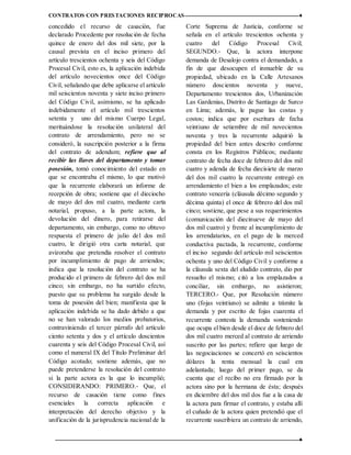 CONTRATOS CON PRESTACIONES RECIPROCAS ♦
12 ♦
concedido el recurso de casación, fue
declarado Procedente por resolución de fecha
quince de enero del dos mil siete, por la
causal prevista en el inciso primero del
artículo trescientos ochenta y seis del Código
Procesal Civil, esto es, la aplicación indebida
del artículo novecientos once del Código
Civil, señalando que debe aplicarse el artículo
mil seiscientos noventa y siete inciso primero
del Código Civil, asimismo, se ha aplicado
indebidamente el artículo mil trescientos
setenta y uno del mismo Cuerpo Legal,
merituándose la resolución unilateral del
contrato de arrendamiento, pero no se
consideró, la suscripción posterior a la firma
del contrato de adendum; refiere que al
recibir las llaves del departamento y tomar
posesión, tomó conocimiento del estado en
que se encontraba el mismo, lo que motivó
que la recurrente elaborará un informe de
recepción de obra; sostiene que el dieciocho
de mayo del dos mil cuatro, mediante carta
notarial, propuso, a la parte actora, la
devolución del dinero, para retirarse del
departamento, sin embargo, como no obtuvo
respuesta el primero de julio del dos mil
cuatro, le dirigió otra carta notarial, que
avizoraba que pretendía resolver el contrato
por incumplimiento de pago de arriendos;
indica que la resolución del contrato se ha
producido el primero de febrero del dos mil
cinco; sin embargo, no ha surtido efecto,
puesto que su problema ha surgido desde la
toma de posesión del bien; manifiesta que la
aplicación indebida se ha dado debido a que
no se han valorado los medios probatorios,
contraviniendo el tercer párrafo del artículo
ciento setenta y dos y el artículo doscientos
cuarenta y seis del Código Procesal Civil, así
como el numeral IX del Título Preliminar del
Código acotado; sostiene además, que no
puede pretenderse la resolución del contrato
si la parte actora es la que lo incumplió;
CONSIDERANDO: PRIMERO.‐ Que, el
recurso de casación tiene como fines
esenciales la correcta aplicación e
interpretación del derecho objetivo y la
unificación de la jurisprudencia nacional de la
Corte Suprema de Justicia, conforme se
señala en el artículo trescientos ochenta y
cuatro del Código Procesal Civil;
SEGUNDO.‐ Que, la actora interpone
demanda de Desalojo contra el demandado, a
fin de que desocupen el inmueble de su
propiedad, ubicado en la Calle Artesanos
número doscientos noventa y nueve,
Departamento trescientos dos, Urbanización
Las Gardenias, Distrito de Santiago de Surco
en Lima; además, le pague las costas y
costos; indica que por escritura de fecha
veintiuno de setiembre de mil novecientos
noventa y tres la recurrente adquirió la
propiedad del bien antes descrito conforme
consta en los Registros Públicos; mediante
contrato de fecha doce de febrero del dos mil
cuatro y adenda de fecha diecisiete de marzo
del dos mil cuatro la recurrente entregó en
arrendamiento el bien a los emplazados; este
contrato vencería (cláusula décimo segundo y
décima quinta) el once de febrero del dos mil
cinco; sostiene, que pese a sus requerimientos
(comunicación del diecinueve de mayo del
dos mil cuatro) y frente al incumplimiento de
los arrendatarios, en el pago de la merced
conductiva pactada, la recurrente, conforme
el inciso segundo del artículo mil seiscientos
ochenta y uno del Código Civil y conforme a
la cláusula sexta del aludido contrato, dio por
resuelto el mismo; citó a los emplazados a
conciliar, sin embargo, no asistieron;
TERCERO.‐ Que, por Resolución número
uno (fojas veintiuno) se admite a trámite la
demanda y por escrito de fojas cuarenta el
recurrente contesta la demanda sosteniendo
que ocupa el bien desde el doce de febrero del
dos mil cuatro merced al contrato de arriendo
suscrito por las partes; refiere que luego de
las negociaciones se concertó en seiscientos
dólares la renta mensual la cual era
adelantada; luego del primer pago, se da
cuenta que el recibo no era firmado por la
actora sino por la hermana de ésta; después
en diciembre del dos mil dos fue a la casa de
la actora para firmar el contrato, y estaba allí
el cuñado de la actora quien pretendió que el
recurrente suscribiera un contrato de arriendo,
 