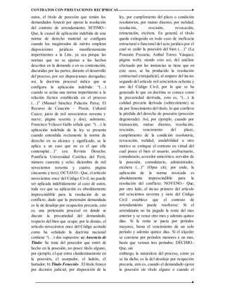 CONTRATOS CON PRESTACIONES RECIPROCAS ♦
12 ♦
autos, el título de posesión que tenían los
demandados feneció por operar la resolución
del contrato de arrendamiento; SETIMO.‐
Que, la causal de aplicación indebida de una
norma de derecho material se configura
cuando los magistrados de mérito emplean
disposiciones jurídicas manifiestamente
impertinentes a la Litis, ya sea porque las
normas que no se ajustan a los hechos
descritos en la demanda o en su contestación,
discutidas por las partes, durante el desarrollo
del proceso, por ser disposiciones derogadas;
así, la doctrina procesal indica que se
configura la aplicación indebida: “(…)
cuando se actúa una norma impertinente a la
relación fáctica establecida en el proceso
(…)” (Manuel Sánchez Palacios Paiva; El
Recurso de Casación – Praxis; Cultural
Cuzco; junio de mil novecientos noventa y
nueve; página sesenta y dos); asimismo,
Francisco Velasco Gallo señala que: “(…) la
aplicación indebida de la ley se presenta
cuando entendida rectamente la norma de
derecho en su alcance y significado, se la
aplica a un caso que no es el que ella
contempla(…)” (en: Revista Derecho;
Pontificia Universidad Católica del Perú;
número cuarenta y ocho; diciembre de mil
novecientos noventa y cuatro; página
cincuenta y tres); OCTAVO.‐ Que, el artículo
novecientos once del Código Civil, no puede
ser aplicada indebidamente al caso de autos,
toda vez que su aplicación es absolutamente
imprescindible para la resolución de un
conflicto, dado que la pretensión demandada
es la de desalojo por ocupación precaria, esto
es, una pretensión procesal en donde se
discute la precariedad del demandado,
respecto del bien que ocupa; por lo demás, el
artículo novecientos once del Código acotado
como ha señalado la doctrina nacional
contiene “(…) dos supuestos: a) Ausencia de
Título: Se trata del poseedor que entró de
hecho en la posesión, no posee título alguno,
por ejemplo, el que entra clandestinamente en
la posesión, el usurpador, el ladrón, el
hurtador; b) Título Fenecido . El título fenece
por decisión judicial, por disposición de la
ley, por cumplimiento del plazo o condición
resolutorios, por mutuo disenso, por nulidad,
resolución, rescisión, revocación,
retractación, etcétera. En general, el título
queda extinguido en todo caso de ineficacia
estructural o funcional del acto jurídico por el
cual se cedió la posesión del bien (…)” (La
Posesión Precaria; Aníbal Torres Vásquez;
página web); siendo esto así, del análisis
efectuado por las instancias se tiene que en
este caso, se ha producido la resolución
contractual extrajudicial, al amparo del inciso
segundo del artículo mil seiscientos ochenta y
uno del Código Civil, por lo que se ha
generado lo que en doctrina se conoce como
la precariedad derivada, esto es, “(…) la
calidad precaria derivada (sobreviniente) se
da por fenecimiento del título, lo que conlleva
la pérdida del derecho de posesión (posesión
degenerada): Así, por ejemplo, cuando por
transacción, mutuo disenso, resolución,
rescisión, vencimiento del plazo,
cumplimiento de la condición resolutoria,
revocación, nulidad, anulabilidad u otro
motivo se extingue el contrato en virtud del
cual posee el bien el usuario, usufructuario,
comodatario, acreedor anticrético, servidor de
la posesión, comodatario, administrador,
etcétera (…)” (Opus cit); por ende, la
aplicación de la norma invocada es
absolutamente imprescindible para la
resolución del conflicto; NOVENO.‐ Que,
por otro lado, el inciso primero del artículo
mil seiscientos noventa y siete del Código
Civil establece que el contrato de
arrendamiento puede resolverse: Si el
arrendatario no ha pagado la renta del mes
anterior y se vence otro mes y además quince
días. Si la renta se pacta por períodos
mayores, basta el vencimiento de un solo
período y además quince días. Si el alquiler
se conviene por períodos menores a un mes,
basta que venzan tres períodos; DÉCIMO.‐
Que, sin
embargo, la naturaleza del proceso, como ya
se ha dicho, es la del desalojo por ocupación
precaria, esto es, cuando el demandado ejerce
la posesión sin título alguno o cuando el
 