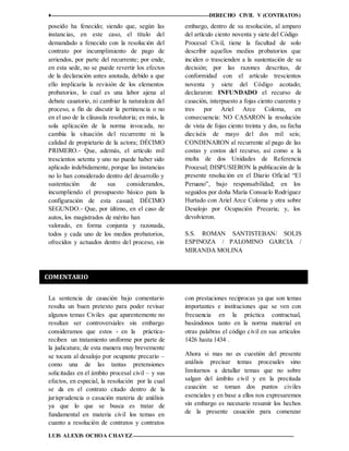 ♦ DERECHO CIVIL V (CONTRATOS)
LUIS ALEXIS OCHOA CHAVEZ 12
poseído ha fenecido; siendo que, según las
instancias, en este caso, el título del
demandado a fenecido con la resolución del
contrato por incumplimiento de pago de
arriendos, por parte del recurrente; por ende,
en esta sede, no se puede revertir los efectos
de la declaración antes anotada, debido a que
ello implicaría la revisión de los elementos
probatorios, lo cual es una labor ajena al
debate casatorio, ni cambiar la naturaleza del
proceso, a fin de discutir la pertinencia o no
en el uso de la cláusula resolutoria; es más, la
sola aplicación de la norma invocada, no
cambia la situación del recurrente ni la
calidad de propietario de la actora; DÉCIMO
PRIMERO.‐ Que, además, el artículo mil
trescientos setenta y uno no puede haber sido
aplicado indebidamente, porque las instancias
no lo han considerado dentro del desarrollo y
sustentación de sus considerandos,
incumpliendo el presupuesto básico para la
configuración de esta casual; DÉCIMO
SEGUNDO.‐ Que, por último, en el caso de
autos, los magistrados de mérito han
valorado, en forma conjunta y razonada,
todos y cada uno de los medios probatorios,
ofrecidos y actuados dentro del proceso, sin
embargo, dentro de su resolución, al amparo
del artículo ciento noventa y siete del Código
Procesal Civil, tiene la facultad de solo
describir aquellos medios probatorios que
inciden o trascienden a la sustentación de su
decisión; por las razones descritas, de
conformidad con el artículo trescientos
noventa y siete del Código acotado;
declararon: INFUNDADO el recurso de
casación, interpuesto a fojas ciento cuarenta y
tres por Ariel Arce Coloma, en
consecuencia: NO CASARON la resolución
de vista de fojas ciento treinta y dos, su fecha
dieciséis de mayo del dos mil seis;
CONDENARON al recurrente al pago de las
costas y costos del recurso, así como a la
multa de dos Unidades de Referencia
Procesal; DISPUSIERON la publicación de la
presente resolución en el Diario Oficial “El
Peruano”, bajo responsabilidad; en los
seguidos por doña María Consuelo Rodríguez
Hurtado con Ariel Arce Coloma y otra sobre
Desalojo por Ocupación Precaria; y, los
devolvieron.
S.S. ROMAN SANTISTEBAN/ SOLIS
ESPINOZA / PALOMINO GARCIA /
MIRANDA MOLINA
La sentencia de casación bajo comentario
resulta un buen pretexto para poder revisar
algunos temas Civiles que aparentemente no
resultan ser controversiales sin embargo
consideramos que estos - en la práctica-
reciben un tratamiento uniforme por parte de
la judicatura; de esta manera muy brevemente
se tocara al desalojo por ocupante precario –
como una de las tantas pretensiones
solicitadas en el ámbito procesal civil – y sus
efectos, en especial, la resolución por la cual
se da en el contrato citado dentro de la
jurisprudencia o casación materia de análisis
ya que lo que se busca es tratar de
fundamental en materia civil los temas en
cuanto a resolución de contratos y contratos
con prestaciones reciprocas ya que son temas
importantes e instituciones que se ven con
frecuencia en la práctica contractual,
basándonos tanto en la norma material en
otras palabras el código civil en sus artículos
1426 hasta 1434 .
Ahora si mas no es cuestión del presente
análisis precisar temas procesales sino
limitarnos a detallar temas que no sobre
salgan del ámbito civil y en la precitada
casación se toman dos puntos civiles
esenciales y en base a ellos nos expresaremos
sin embargo es necesario resumir los hechos
de la presente casación para comenzar
COMENTARIO
 