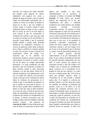 ♦ DERECHO CIVIL V (CONTRATOS)
LUIS ALEXIS OCHOA CHAVEZ 12
posesión con respecto del citado inmueble
que después como alegaron los sujetos
emplazados solo pagaron dos cuotas y
dejando de pagar las demás y que el contrato
citado con anterioridad mencionaba que el
contrato se vencía en un lapso de tiempo no
mayor de un año y que este también se
resolvía según el contrato cuando la parte
emplazada dejara de pagar un mes y quince
días en efecto de esta se les hizo llegar la
carta notarial la que les comunicaba la
resolución del contrato y que estas por ende
no tenían un contrato con la cual justificar su
posesión. Luego debido a que la resolución
emitida admitía a trámite dicha demanda
interpuesta los emplazados interponen un
recurso de apelación contra dicha resolución
pero se llega a confirmar la sentencia apelada
en todos sus extremos en base al artículo mil
cuatrocientos treinta del código civil
menciona que en los contratos con
prestaciones reciprocas puede convenirse que
expresamente el contrato se resuelve cuando
una de las partes no cumple determinada
prestación a su cargo establecida con toda
precisión y que esta resolución se produce de
pleno derecho cuando la parte interesada
comunica a la otra que quiere valerse de la
cláusula resolutoria y que adjuntamente a esta
tras el estudio del articulo mil trescientos
setenta y dos que tras la resolución las partes
deben de restituirse las prestaciones en el
estado en que se encontraban al momento en
que se produce la causal que la motiva y si
ello no fuera posible debe reembolsarse en
dinero el valor que tenía en dicho momento;
en el caso de autos, el título de posesión que
tenían los demandados feneció por operar la
resolución del contrato de arrendamiento por
lo demás, el artículo novecientos once del
Código acotado como ha señalado la doctrina
nacional contiene dos supuestos: a)
Ausencia de título: Se trata del poseedor que
entró de hecho en la posesión, no posee título
alguno, por ejemplo, el que entra
clandestinamente en la posesión, el
usurpador, el ladrón, el hurtador; b) Título
fenecido. El título fenece por decisión
judicial, por disposición de la ley, por
cumplimiento del plazo o condición
resolutorios, por mutuo disenso, por nulidad,
resolución, rescisión, revocación,
retractación, etcétera. En general, el título
queda extinguido en todo caso de ineficacia
estructural o funcional del acto jurídico por el
cual se cedió la posesión del bien siendo esto
así, del análisis efectuado por las instancias se
tiene que en este caso, se ha producido la
resolución contractual extrajudicial, al
amparo del inciso segundo del artículo mil
seiscientos ochenta y uno del Código Civil,
por lo que se ha generado lo que en doctrina
se conoce como la precariedad derivada esto
es, la calidad precaria derivada
(sobreviniente) se da por fenecimiento del
título, lo que conlleva la pérdida del derecho
de posesión (posesión degenerada) por otro
lado, el inciso primero del artículo mil
seiscientos noventa y siete del Código Civil
establece que el contrato de arrendamiento
puede resolverse: Si el arrendatario no ha
pagado la renta del mes anterior y se vence
otro mes y además quince días. Si la renta se
pacta por períodos mayores, basta el
vencimiento de un solo período y además
quince días. Si el alquiler se conviene por
períodos menores a un mes, basta que venzan
tres períodos sin embargo, la naturaleza del
proceso, como ya se ha dicho, es la del
desalojo por ocupación precaria, esto es,
cuando el demandado ejerce la posesión sin
título alguno o cuando el poseído ha fenecido;
siendo que, según las instancias, en este caso,
el título del demandado ha fenecido con la
resolución del contrato por incumplimiento
de pago de arriendos, por parte del recurrente
luego llegando a pronunciarnos por ultimo al
presente recurso de casación la Sala Civil
 