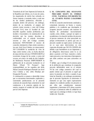 CONTRATOS CON PRESTACIONES RECIPROCAS ♦
12 ♦
Transitoria de la Corte Suprema de Justicia de
la Republica por último, en el caso de autos,
los magistrados de mérito han valorado, en
forma conjunta y razonada, todos y cada uno
de los medios probatorios, ofrecidos y
actuados dentro del proceso, sin embargo,
dentro de su resolución, al amparo del
artículo ciento noventa y siete del Código
Procesal Civil, tiene la facultad de solo
describir aquellos medios probatorios que
inciden o trascienden a la sustentación de su
decisión; por las razones descritas, de
conformidad con el artículo trescientos
noventa y siete del Código acotado;
declararon: INFUNDADO el recurso de
casación, interpuesto a fojas ciento cuarenta y
tres por Ariel Arce Coloma, en consecuencia:
NO CASARON la resolución de vista de
fojas ciento treinta y dos, su fecha dieciséis
de mayo del dos mil seis; CONDENARON al
recurrente al pago de las costas y costos del
recurso, así como a la multa de dos Unidades
de Referencia Procesal; DISPUSIERON la
publicación de la presente resolución en el
Diario Oficial “El Peruano”, bajo
responsabilidad; en los seguidos por doña
Maria Consuelo Rodríguez Hurtado con Ariel
Arce Coloma y otra sobre Desalojo por
Ocupación Precaria.
A continuación se pasara a desarrollar temas
que se encuentran mencionados explicados y
sustentados jurídicamente en la presente
sentencia de casación bajo comentario la cual
coadyuvara a la concreta opinión de los
autores respecto al sentido del fallo emitido
por la Corte Suprema
1. ”Artículo 911.-Posesion PrecariaLa posesión precaria
es la que se ejerce sin título alguno o cuando el que se
tenía ha fenecido”
I. EL CONCEPTO DEL OCUPANTE
PRECARIO SEGÚN EL CÓDIGO
CIVIL NACIONAL CON RESPECTO
AL CUARTO PLENO CASATORIO
CIVIL
Si bien la casación anteriormente analizada y
comentada menciona en bastas y exactas
palabras a la condición que desempeña el
ocupante precario nosotros solo tenemos la
función de profundizar necesariamente
cuando, como, dónde, y porqué un sujeto se
acondiciona a la situación jurídica de precario
al preciso momento de estar poseyendo un,
porque erróneamente se piensa que uno es
precario cuando un sujeto posee un bien que
no es suyo pues intervenimos en esta
expresión diciendo que NO ES CIERTO ello
debido a que basándonos en un importante y
de obligatoria observancia como lo es un
pleno casatorio civil hace mención a dicho
sujeto precario y nos menciona el presupuesto
que debe contener este para convertirse en
uno .
Y debido que el código Civil contiene parte
de la definición que constituye la ocupación
precaria definiéndola tanto en el artículo
9111
de este código sustantivo del cual se
puede extraer que el precario es aquel que
ejerce la posesión sin título o cuando el que
tenía ha fenecido y sin embargo encontramos
que la presente legislación no determina el
momento en que este sujeto expresamente
adquiere la condición jurídica de precario es
por ellos que consideramos menester
argumentar y mencionar al IV pleno casatorio
civil que se pronuncia sobre la calidad de un
sujeto que no contenga ni título o el que haya
tenido este fenecido .
”Artículo 911.-Posesion Precaria, La posesión precaria es la que se ejerce sin título alguno o cuando el que
se tenía ha fenecido”
 