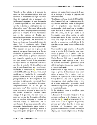 ♦ DERECHO CIVIL V (CONTRATOS)
LUIS ALEXIS OCHOA CHAVEZ 12
“Cuando se hace alusión a la carencia de
título o al fenecimiento del mismo, no se está
refiriendo al documento que haga alusión al
título de propiedad, sino a cualquier acto
jurídico que le autorice a la parte demandada
a ejercer la posesión del bien, puesto que el
derecho en disputa no será la propiedad sino
el derecho a poseer”. En cuanto a la segunda
regla, nos parece muy importante que se haya
precisado el concepto de título. Recordemos
que en los procesos de desalojo por
ocupación precaria existe una inversión de la
carga de la probatoria. Al demandante le
basta con alegar que el demandado carece de
título. Será el emplazado quien deberá
acreditar que cuenta con un título posesorio.
Otra precisión es que en el proceso de
desalojo por ocupación precaria no se discute
el derecho de propiedad, sino el derecho a
poseer. Obviamente el proceso sumarísimo
por ocupación precaria no es el escenario
adecuado para definir cuál de las partes tiene
el mejor derecho de propiedad o el mejor
derecho a la posesión. Ello deberá hacerse en
una vía procedimental más lata, como lo tiene
establecido la jurisprudencia5
. “Interpretar el
artículo 585 del Código Procesal Civil, en el
sentido que por ‘restitución’ del bien se debe
entender como entrega de la posesión que
protege el artículo 911 del Código Civil, para
garantizar al sujeto a quien corresponde dicho
derecho a ejercer el pleno disfrute del mismo,
independientemente de si es que es
propietario o no”. Con respecto a la tercera
regla, nos parece acertada la interpretación
del término “restitución” entendida como
entrega de la posesión. No eran pocos los
casos en los que los demandados alegaban
que no estaban obligados a restituir el
inmueble sublitis al demandante por la
sencilla razón de que este nunca se los había
entregado. Dicha discusión queda zanjada y
ahora el propietario o quien tenga derecho a
la posesión podrá interponer la demanda de
desalojo por ocupación precaria, a fin de que
se le restituya o devuelva la posesión del
inmueble sublitis.
“Establecer, conforme al artículo 586 del Có-
digo Procesal Civil, que el sujeto que goza de
legitimación para obrar activa no solo puede
ser el propietario, sino también, el
administrador y todo aquel que se considere
tener derecho a la restitución de un predio.
Por otra parte, en lo que atañe a la
legitimación para obrar pasiva se debe
comprender dentro de esta situación a todo
aquel que ocupa el bien sin acreditar su
derecho a permanecer en el disfrute de la
posesión, porque nunca lo tuvo o el que tenía
feneció”.
Completando la regla anterior, en la cuarta
regla se precisa la legitimación para obrar
activa y pasiva. En el primer caso se
reproduce lo expresado en el artículo 586 del
Código Procesal Civil y en el segundo caso,
se comprende a todo aquel que ocupa el bien
sin acreditar su derecho a permanecer en el
disfrute de la posesión, porque nunca lo tuvo
o el que tenía feneció.
Completando la regla anterior, en la cuarta
regla se precisa la legitimación para obrar
activa y pasiva. En el primer caso se
reproduce lo expresado en el artículo 586 del
Código Procesal Civil y en el segundo caso,
se comprende a todo aquel que ocupa el bien
sin acreditar su derecho a permanecer en el
disfrute de la posesión, porque nunca lo tuvo
o el que tenía feneció.
En los siguientes casos se considera como
posesión precaria:
1. Los casos de resolución extrajudicial de un
contrato, conforme a lo dispuesto por los
artículos 14296
y 14307
del Código Civil. En
estos casos se da el supuesto de posesión
precaria por haber fenecido el título que
habilitaba al demandado para seguir
poseyendo el inmueble. Para ello, bastará que
el juez, que conoce del proceso de desalojo
 