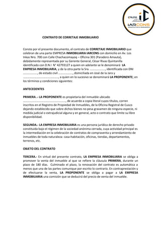 CONTRATO DE CORRETAJE INMOBILIARIO
Conste por el presente documento, el contrato de CORRETAJE INMOBILIARIO que
celebran de una parte EMPRESA INMOBILIARIA IARCONS con domicilio en Av. Los
Inkas Nro. 700 con Calle Chachacomayoq – Oficina 301 (Paradero Amauta),
debidamente representada por su Gerente General, Cèsar Rivas Quintanilla
identificado con D.N.I N° 42793127 a quien en adelante se le denominará LA
EMPRESA INMOBILIARIA, y de la otra parte la Sra. ……………….., identificada con DNI
………………., de estado civil ………………., domiciliada en José de la Jara y
……………………………………….., a quien en lo sucesivo se denominará LA PROPONENTE; en
los términos y condiciones siguientes:
ANTECEDENTES
PRIMERA .- LA PROPONENTE es propietaria del inmueble ubicado
…………………………………………………, de acuerdo a copia literal cuyos títulos, corren
inscritos en el Registro de Propiedad de Inmuebles, de la Oficina Registral de Cusco
dejando establecido que sobre dichos bienes no pesa gravamen de ninguna especie, ni
medida judicial o extrajudicial alguna y en general, acto o contrato que limite su libre
disponibilidad.
SEGUNDA.- LA EMPRESA INMOBILIARIA es una persona jurídica de derecho privado
constituida bajo el régimen de la sociedad anónima cerrada, cuya actividad principal es
la intermediación en la celebración de contratos de compraventa y arrendamiento de
inmuebles de toda naturaleza: casa-habitación, oficinas, tiendas, departamentos,
terrenos, etc.
OBJETO DEL CONTRATO
TERCERA.- En virtud del presente contrato, LA EMPRESA INMOBILIARIA se obliga a
promover la venta del inmueble al que se refiere la cláusula PRIMERA, durante un
plazo de 180 días. Culminado el plazo, la renovación del contrato es automática a
menos que una de las partes comunique por escrito lo contrario. En contraprestación y
de efectuarse la venta, LA PROPONENTE se obliga a pagar a LA EMPRESA
INMOBILIARIA una comisión que se deducirá del precio de venta del inmueble.
 