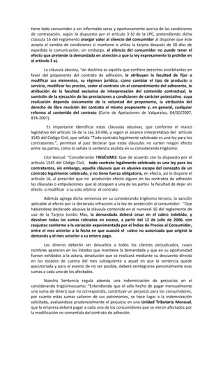 tiene todo consumidor a ser informado veraz y oportunamente acerca de las condiciones
de contratación, según lo dispuesto por el artículo 3 b) de la LPC, pretendiendo dicha
cláusula 16 del reglamento otorgar valor al silencio del consumidor al disponer que éste
acepta el cambio de condiciones si mantiene o utiliza la tarjeta después de 30 días de
expedida la comunicación; sin embargo, el silencio del consumidor no puede tener el
efecto que pretende la demandada en atención a que la ley expresamente lo prohíbe en
el artículo 3 a).

        La cláusula abusiva, “en doctrina es aquélla que confiere derechos exorbitantes en
favor del proponente del contrato de adhesión, le atribuyen la facultad de fijar o
modificar sus elementos, su régimen jurídico, como cambiar el tipo de producto o
servicio, modificar los precios, ceder el contrato sin el consentimiento del adherente, la
atribución de la facultad exclusiva de interpretación del contenido contractual, la
sumisión de la ejecución de las prestaciones a condiciones de carácter potestativo, cuya
realización dependa únicamente de la voluntad del proponente, la atribución del
derecho de libre rescisión del contrato al mismo proponente y, en general, cualquier
reforma al contenido del contrato (Corte de Apelaciones de Valparaíso, 04/10/2007,
874-2007).

          Es importante identificar estas cláusulas abusivas, que conforme el marco
legislativo del artículo 16 de la Ley 19.496, y según el alcance interpretativo del artículo
1545 del Código Civil, que señala “Todo contrato legalmente celebrado es una ley para los
contratantes.”, permitan al juez declarar que estas cláusulas no surten ningún efecto
entre las partes, como lo señala la sentencia aludida en su considerando trigésimo:

        Cito textual: “Considerando TRIGÉSIMO: Que de acuerdo con lo dispuesto por el
artículo 1545 del Código Civil, todo contrato legalmente celebrado es una ley para los
contratantes, sin embargo, aquella cláusula que es abusiva escapa del concepto de un
contrato legalmente celebrado, y no tiene fuerza obligatoria, en efecto, así lo dispone el
artículo 16, al prescribir que no producirán efecto alguno en los contratos de adhesión
las cláusulas o estipulaciones que a) otorguen a una de las partes la facultad de dejar sin
efecto o modificar a su solo arbitrio el contrato.

       Además agrega dicha sentencia en su considerando trigésimo tercero, la sanción
aplicable al efecto por la declarada infracción a la ley de protección al consumidor: “Que
habiéndose declarado abusiva la cláusula contenida en el numeral 16 del reglamento de
uso de la Tarjeta Jumbo Mas, la demandada deberá cesar en el cobro indebido, y
devolver todas las sumas cobradas en exceso, a partir del 12 de julio de 2006, con
reajustes conforme a la variación experimentada por el Índice de Precios al Consumidor,
entre el mes anterior a la fecha en que acaeció el cobro no autorizado que originó la
demanda y el mes anterior a su entero pago.

       Los dineros deberán ser devueltos a todos los clientes perjudicados, cuyos
nombres aparecen en los listados que mantiene la demandada y que en su oportunidad
fueron exhibidos a la actora, devolución que se realizará mediante su descuento directo
en los estados de cuenta del mes subsiguiente a aquel en que la sentencia quede
ejecutoriada y para el evento de no ser posible, deberá reintegrarse personalmente esas
sumas a cada uno de los afectados.

        Nuestra Sentencia regula además una indemnización de perjuicios en el
considerando trigésimocuarto: “Entendiendo que el sólo hecho de pagar mensualmente
una suma de dinero que no correspondía, constituye un perjuicio para los consumidores,
por cuanto estas sumas salieron de sus patrimonios, se hace lugar a la indemnización
solicitada, avaluándose prudencialmente el perjuicio en una Unidad Tributaria Mensual,
que la empresa deberá pagar a cada uno de los consumidores que se vieron afectados por
la modificación no consentida del contrato de adhesión.
 