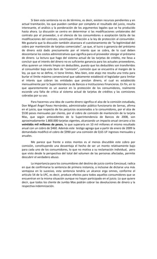 Si bien esta sentencia no es de término, es decir, existen recursos pendientes y en
actual tramitación, los que pueden cambiar por completo el resultado del juicio, resulta
interesante, el análisis y la ponderación de los argumentos legales que se ha producido
hasta ahora. La discusión se centra en determinar si las modificaciones unilaterales del
contrato por el proveedor, o el silencio de los consumidores o aceptación tácita de las
modificaciones del contrato, constituyen infracción a la ley de protección al consumidor.
Me gustaría que la discusión también alcanzara el cuestionamiento de “la legitimidad del
cobro por mantención de tarjetas comerciales”, ya que, el lucro o ganancia del préstamo
de dinero está dado precisamente por el interés que se cobra, de lo cual deben
descontarse los costos administrativos que significa para el proveedor otorgar el préstamo
de dinero. La lectura que hago del sistema actual de las tarjetas de crédito, me lleva a
concluir que el interés del dinero no es suficiente ganancia para los actuales proveedores,
ellos quieren un interés limpio sin deducibles, puesto que los deducibles son transferidos
al consumidor bajo este ítem de “comisión”, comisión que se encuentra al margen de la
ley, ya que no se define, ni tiene límites. Mas bien, este atajo me resulta una treta para
burlar el límite máximo convencional que sabiamente estableció el legislador para limitar
el interés que cobran las entidades que prestan dinero, el cual es establecido
mensualmente por la Superintendencia de Bancos e Instituciones Financieras. En fin, en lo
que aparentemente es un avance en la protección de los consumidores, realmente
esconde una falta de crítica al sistema actual de tarjetas de créditos y las comisiones
cobradas por su uso.

        Para hacernos una idea de cuanto dinero significa el alza de la comisión estudiada,
Don Miguel Ángel Pavez Hernández, administrador público funcionario de Sernac, afirma
en el juicio, que respecto de los perjuicios ocasionados a la consumidores, por el alza de
$530 pesos mensuales por cliente, por el cobro de comisión de mantención de la tarjeta
Mas, que según antecedentes de la Superintendencia de Bancos de 2008, son
aproximadamente 1.800.000 tarjetas vigentes, alcanzando un impacto anual cercano a los
veintidós mil millones de pesos, lo que superaría en 10 mil millones el mismo resultado
anual con un cobro de $460. Además este testigo agrega que a partir de enero de 2009 la
demandada modificó el cobro de $990 por una comisión de 0,65 UF ingresos mensuales y
anuales.

       Me parece que frente a estos montos es al menos discutible este cobro por
comisión, constituyendo una desventaja el hecho de ser un monto relativamente bajo
para cada uno de los consumidores, lo que no motiva a su reclamación individual, pero
que visto desde la perspectiva del total del volumen de las personas afectadas, permite
descubrir el verdadero abuso.

        La importancia para los consumidores del destino de juicio contra Cencosud, radica
en que de confirmarse la sentencia de primera instancia, o inclusive de dictarse una más
ventajosa en lo sucesivo, esta sentencia tendría un alcance erga omnes, conforme el
artículo 54 de la LPC, es decir, produce efectos para todos aquellos consumidores que se
encuentran en la misma situación aunque no hayan participado en el juicio. Lo que quiere
decir, que todos los cliente de Jumbo Mas podrán cobrar las devoluciones de dinero y la
respectiva indemnización.
 