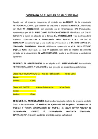 CONTRATO DE ALQUILER DE MAQUINARIAS
Conste por el presente documento el contrato de ALQUILER de la maquinaria
RETROEXCAVADORA, que celebran de una parte la empresa SABRISOL., identificado
con RUC Nº 20600240251, con domicilio en Jr. Chachapoyas 375 Pomabamba,
representado por el Sr. ERIK DAVID ESTRADA GONZALES identificado con DNI Nº
32612676, a quien en adelante se le llamará EL ARRENDADOR y de la otra parte la
empresa CONSTRUCTORA E INVERSIONES TAYTA PANCHO E.I.R.L. con RUC N°
20542196107, con domicilio legal y para efectos de notificación en la el JR. CHACHAPOYAS S/N
POMABAMBA, POMABAMBA, ANCASH, debidamente representado por el Sr. LUIS CEFERINO
SALINAS MORI, identificado con DNI Nº 32610283, que para los efectos del presente
contrato se le denominará EL ARRENDATARIO, sujeto a los términos y condiciones
siguientes:
PRIMERO: EL ARRENDADOR da en alquiler a EL ARRENDATARIO la maquinaria
RETROEXCAVADORA Y VOLQUETE y que presenta las siguientes características:
Clase: RETROEXCAVADORA Año de Fabricación: Nº de Serie:
Marca:
Modelo: Color:
Clase: VOLQUETE Año de Fabricación: Nº de Serie:
Marca:
Modelo: Color:
SEGUNDO: EL ARRENDATARIO destinará la maquinaria materia del presente contrato
única y exclusivamente al servicio de Ejecución del Proyecto: “REPARACION DE
CALZADA Y VEREDA; CONSTRUCCION DE CALZADA; EN EL(LA) CENTRO POBLADO DE
QUINUABAMBA, DISTRITO DE QUINUABAMBA, PROVINCIA POMABAMBA,
DEPARTAMENTO ANCASH”, quedando prohibido a variar su finalidad.
 