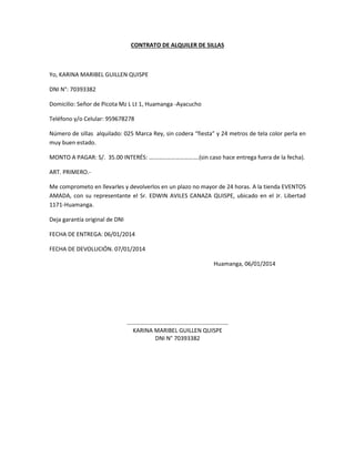 CONTRATO DE ALQUILER DE SILLAS
Yo, KARINA MARIBEL GUILLEN QUISPE
DNI N°: 70393382
Domicilio: Señor de Picota Mz L Lt 1, Huamanga -Ayacucho
Teléfono y/o Celular: 959678278
Número de sillas alquilado: 025 Marca Rey, sin codera “fiesta” y 24 metros de tela color perla en
muy buen estado.
MONTO A PAGAR: S/. 35.00 INTERÉS: …………………………….(sin caso hace entrega fuera de la fecha).
ART. PRIMERO.-
Me comprometo en llevarles y devolverlos en un plazo no mayor de 24 horas. A la tienda EVENTOS
AMADA, con su representante el Sr. EDWIN AVILES CANAZA QUISPE, ubicado en el Jr. Libertad
1171-Huamanga.
Deja garantía original de DNI
FECHA DE ENTREGA: 06/01/2014
FECHA DE DEVOLUCIÓN. 07/01/2014
Huamanga, 06/01/2014
……………………………………………………………
KARINA MARIBEL GUILLEN QUISPE
DNI N° 70393382
 