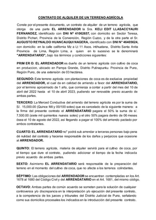 CONTRATO DE ALQUILER DE UN TERRENO AGRÍCOLA
Conste por el presente documento, un contrato de alquiler de un terreno agrícola, que
otorga de una parte EL ARRENDADOR la Sra. KELI EDIT LLASACCYAURI
FERNANDEZ, identificado con DNI Nº 41062657, con domicilio en Sector Teresa,
Distrito Pichari, Provincia de la Convención, Región Cuzco, y de la otra parte el Sr.
AUGUSTO REYNALDO HUANCAUQUI NAGERA, identificado con DNI N° 46405624,
con domicilio en la calle california Mz a Lt 11 Asos. intihuatana, Distrito Santa Anita
Provincia de Lima, Región Lima, a quien en lo sucesivo se le denominará
"ARRENDATARIO", bajo los términos y condiciones siguientes:
PRIM ER O: EL ARRENDADOR es dueño de un terreno agrícola con cultivo de coca
en produccion, ubicado en Pampa Grande, Distrito Putinapunku Provincia de Puno,
Región Puno, de una extensión de 03 hectárea.
SEGUNDO: Este terreno agrícola con plantaciones de coca es de exclusiva propiedad
del ARRENDADOR, el cual da en calidad de arriendo a favor del ARRENDATARIO,
por el termino aproximado de 1 año, que comienza a contar a partir del mes del 10 de
abril del 2022 hasta el 10 de abril 2023, pudiendo ser renovable previo acuerdo de
ambas partes.
TERCERO: La Merced Conductiva del arriendo del terreno agrícola es por la suma de
S/. 15,000.00 (Quince Mil y 00/100 soles) que es cancelado de la siguiente manera: a
la firma del presente contrato el ARRENDATARIO pagara el 50% la suma de s/.
7,500.00 (siete mil quinientos nuevos soles) y el otro 50% pagara dentro de 06 meses
ósea el 10 de agosto del 2022, así llegando a pagar el 100% del arriendo pactado por
ambos contratantes.
CUARTO: EL ARRENDATARIO no" podrá sub arrendar a terceras personas bajo pena
dé nulidad del contrato y hacerse responsable de los daños y perjuicios que ocasione
al ARRENDADOR.
QUINTO: El terreno agrícola, materia de alquiler servirá para el cultivo de coca, por
el tiempo que dure el contrato, pudiendo adicionar el tiempo de la fecha indicada
previo acuerdo de ambas partes.
SEXTO: Asimismo EL ARRENDATARIO será responsable de la preparación del
terreno en el momento del cultivo de coca, que no afecte a los terrenos colindantes.
SÉPTIMO: Las obligaciones del ARRENDADOR se encuentran contempladas en los Art.
1678 al 1680 del Código Civil y del ARRENDATARIO en el Art. 1681, del mismo código.
OCTAVO: Ambas partes de común acuerdo se someten para la solución de cualquier
controversia y/o discrepancia en la interpretación y/o ejecución del presente contrato,
a la competencia de los jueces y tribunales del Distrito Judicial de Puno, señalando
como sus domicilios procesales los indicados en la introducción del presente contrato.
 