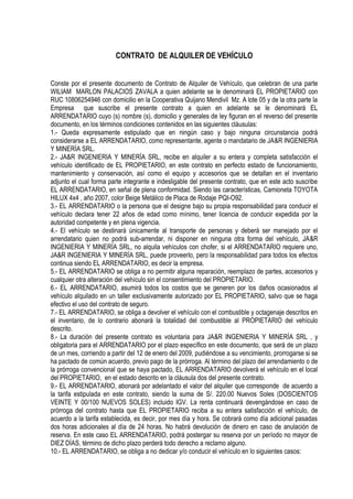 CONTRATO DE ALQUILER DE VEHÍCULO


Conste por el presente documento de Contrato de Alquiler de Vehículo, que celebran de una parte
WILIAM MARLON PALACIOS ZAVALA a quien adelante se le denominará EL PROPIETARIO con
RUC 10806254946 con domicilio en la Cooperativa Quijano Mendivil Mz. A lote 05 y de la otra parte la
Empresa que suscribe el presente contrato a quien en adelante se le denominará EL
ARRENDATARIO cuyo (s) nombre (s), domicilio y generales de ley figuran en el reverso del presente
documento, en los términos condiciones contenidos en las siguientes cláusulas:
1.- Queda expresamente estipulado que en ningún caso y bajo ninguna circunstancia podrá
considerarse a EL ARRENDATARIO, como representante, agente o mandatario de JA&R INGENIERIA
Y MINERÍA SRL.
2.- JA&R INGENIERIA Y MINERÍA SRL, recibe en alquiler a su entera y completa satisfacción el
vehículo identificado de EL PROPIETARIO, en este contrato en perfecto estado de funcionamiento,
mantenimiento y conservación, así como el equipo y accesorios que se detallan en el inventario
adjunto el cual forma parte integrante e indesligable del presente contrato, que en este acto suscribe
EL ARRENDATARIO, en señal de plena conformidad. Siendo las características, Camioneta TOYOTA
HILUX 4x4 , año 2007, color Beige Metálico de Placa de Rodaje PQI-O92.
3.- EL ARRENDATARIO o la persona que el designe bajo su propia responsabilidad para conducir el
vehículo declara tener 22 años de edad como mínimo, tener licencia de conducir expedida por la
autoridad competente y en plena vigencia.
4.- El vehículo se destinará únicamente al transporte de personas y deberá ser manejado por el
arrendatario quien no podrá sub-arrendar, ni disponer en ninguna otra forma del vehículo, JA&R
INGENIERIA Y MINERÍA SRL, no alquila vehículos con chofer, si el ARRENDATARIO requiere uno,
JA&R INGENIERIA Y MINERÍA SRL, puede proveerlo, pero la responsabilidad para todos los efectos
continua siendo EL ARRENDATARIO, es decir la empresa.
5.- EL ARRENDATARIO se obliga a no permitir alguna reparación, reemplazo de partes, accesorios y
cualquier otra alteración del vehículo sin el consentimiento del PROPIETARIO.
6.- EL ARRENDATARIO, asumirá todos los costos que se generen por los daños ocasionados al
vehículo alquilado en un taller exclusivamente autorizado por EL PROPIETARIO, salvo que se haga
efectivo el uso del contrato de seguro.
7.- EL ARRENDATARIO, se obliga a devolver el vehículo con el combustible y octagenaje descritos en
el inventario, de lo contrario abonará la totalidad del combustible al PROPIETARIO del vehículo
descrito.
8.- La duración del presente contrato es voluntaria para JA&R INGENIERIA Y MINERÍA SRL , y
obligatoria para el ARRENDATARIO por el plazo específico en este documento, que será de un plazo
de un mes, corriendo a partir del 12 de enero del 2009, pudiéndose a su vencimiento, prorrogarse si se
ha pactado de común acuerdo, previo pago de la prórroga. Al término del plazo del arrendamiento o de
la prórroga convencional que se haya pactado, EL ARRENDATARIO devolverá el vehículo en el local
del PROPIETARIO, en el estado descrito en la cláusula dos del presente contrato.
9.- EL ARRENDATARIO, abonará por adelantado el valor del alquiler que corresponde de acuerdo a
la tarifa estipulada en este contrato, siendo la suma de S/. 220.00 Nuevos Soles (DOSCIENTOS
VEINTE Y 00/100 NUEVOS SOLES) incluido IGV. La renta continuará devengándose en caso de
prórroga del contrato hasta que EL PROPIETARIO reciba a su entera satisfacción el vehículo, de
acuerdo a la tarifa establecida, es decir, por mes día y hora. Se cobrará como día adicional pasadas
dos horas adicionales al día de 24 horas. No habrá devolución de dinero en caso de anulación de
reserva. En este caso EL ARRENDATARIO, podrá postergar su reserva por un período no mayor de
DIEZ DÍAS, término de dicho plazo perderá todo derecho a reclamo alguno.
10.- EL ARRENDATARIO, se obliga a no dedicar y/o conducir el vehículo en lo siguientes casos:
 