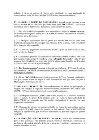 judicial. O termo de entrega de chaves será substituído por uma declaração de
reintegração de posse. Firmado peloLOCADOR e duas testemunhas idôneas.
2ª - ALUGUEL E FORMA DE PAGAMENTO:O aluguel mensal pactuado acima
vencerá no dia 15 de cada mês que serão pagos pelo LOCATÁRIO em moeda
corrente ou através de Depósitos Bancário na Conta corrente do mesmo.
§ 1º - Fica o LOCATÁRIOresponsável pelo pagamento do aluguel e *demais encargos,
até a devida restituição do imóvel ao LOCADOR, no estado e nas condições recebidas,
conforme o termo de vistoria.
§ 2º - Qualquer recebimento fora do prazo por partedo LOCADOR, será mera
tolerância, sem prejuízo de quaisquer das cláusulas deste contrato, como se nenhum
favor houvesse sido concedido.
§ 3º - O atraso no pagamento incidirá multa de 10% e juros de mora de 1% ao mês,
sobre o valor do aluguel.
§ 4º - Decorrido o prazo de 10 (dez) dias do vencimento, poderá o débito, sem aviso
prévio, serácobrado amigável ou judicial pelo Advogado do Locador, serão devidos
por parte do LOCATÁRIO os honorários de 20% sobre o valor do débito ou 10% sobre
o valor da causa, no caso de ação de despejo.
§ 5º - Por demais encargos*, entende-se taxa de luz, telefone e , IPTU, que deverá ser
apresentado ao LOCADOR no momento da Restituição do imóvel. para conferência. E
finalização do contrato.
§ 6º - Fica o LOCADOR,responsável pelo pagamento de Taxas Extras de condomínio,
que por ventura ocorra na Vigência deste contrato.Uma vez que estas são para a
Manutenção e Valorização do imóvel.
3ª- REAJUSTE DO ALUGUEL: Independentemente de aditivo ou prorrogação o
aluguel será corrigido e reajustado proporcionalmente, anualmente, pelo índice legal
(IGPM – FGV dos últimos doze meses), ou convenções das partes.
§ 1º - As Despesas detributos ( IPTU) (taxa de lixo, taxa de luz e telefone) incidentes
sobre o imóvel, no prazo deste contrato, serão de exclusiva responsabilidade do
LOCATÁRIO, na proporção que lhe couber, obrigando-se à pagá-los em seus
respectivos vencimentos.
§ 2º - Qualquer dos tributos ou encargos referidos no §supra, for por qualquer motivo
pago pelo LOCADOR, contra ele lançado ou dele exigido, ficará o LOCATÁRIO
obrigado a reembolsá-lo, por ocasião do vencimento do próximo aluguel ou quando
solicitado.
4ª - DESTINAÇÃO UTILIZAÇÃO E VIZINHANÇA:O imóvel será usado somente
para os fins comercial. Não podendo guardar: materiais inflamáveis, corrosivos ou
explosivos; não poderá utiliza-lo de forma perigosa ou prejudicial, e nem promover o
seu uso para coisas nocivas:
 