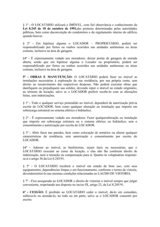 § 1º - O LOCATÁRIO utilizará o IMÓVEL, com fiel observância e conhecimento da
Lei 8.245 de 18 de outubro de 1991,das posturas determinadas pelas autoridades
públicas, bem como daconvenção do condomínio e do regulamento interno do edifício
quando houver.
§ 2º - Em hipótese alguma o LOCADOR – PROPRIETÁRIO, poderá ser
responsabilizado por furtos ou roubos ocorridos nas unidades autônomas ou áreas
comuns, inclusive na área de garagem.
§4º - É expressamente vedado aos moradores: deixar portas de garagem de entrada
aberta, sendo que em hipótese alguma o Locador ou proprietário, poderá ser
responsabilizado por furtos ou roubos ocorridos nas unidades autônomas ou áreas
comuns, inclusive na área de garagem.
5ª - OBRAS E MANUTENÇÃO: O LOCATÁRIO poderá fazer no imóvel as
instalações necessárias à exploração de sua residência, por sua própria conta, sem
direito ao ressarcimento das respectivas despesas. Não poderá executar obras que
danifiquem ou prejudiquem sua solidez, devendo repor o imóvel no estado originário,
ao término da locação, salvo se o LOCADOR preferir recebe-lo com as alterações
feitas, sem indenizações.
§ 1º - Todo e qualquer serviço pretendido no imóvel, dependerá de autorização prévia
escrita do LOCADOR, bem como qualquer alteração ou instalação que importe em
sobrecarga estrutural ou sistema elétrico e hidráulico.
§ 2º - É expressamente vedado aos moradores: Fazer qualqueralteração ou instalação
que importe em sobrecarga estrutura ou o sistema elétrico ou hidráulico, sem o
consentimento e autorização por escrita do LOCADOR.
§ 3º - Abrir furos nas paredes, bem como colocação de armários ou alterar qualquer
características da residência, sem autorização e consentimento por escrito do
LOCADOR.
§4º - Aderem ao imóvel, as benfeitorias, sejam úteis ou necessárias, que o
LOCATÁRIO executar ao curso da locação, e elas não lhe conferem direito de
indenização, nem a retenção ou compensação para si. Quanto às voluptuárias respeitar-
se-á o artigo 36 da Lei 8.245/91.
§ 5º - O LOCATÁRIO receberá o imóvel em estado de bom uso, com seus
equipamentos, dependências limpas e em funcionamento, conforme o termo de vistoria,
devendorestituí-lo nas mesmas condições relacionadas no LAUDO DE VISTORIA.
§ 7º - Fica assegurado ao LOCADOR o direito de vistoriar o imóvel sempre que julgar
conveniente, respeitando aos disposto no inciso IX, artigo 23, da Lei 8.245/91.
6ª - CESSÃO: É proibido ao LOCATÁRIO ceder o imóvel, dá-lo em comodato,
subloca-lo ou arrenda-lo, no todo ou em parte, salvo se o LOCADOR consentir por
escrito.
 