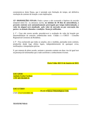 exonerarem-se desta fiança, que é prestada sem limitação de tempo, até definitiva
resolução do contrato de locação e suas implicações.
12ª- DISPOSIÇÕES FINAIS: Findo o prazo e não ocorrendo a hipótese de rescisão
temporal (letra G) ou denuncia escrita, no mínimo de 30 dias de antecedência, o
presente contrato será automaticamente prorrogado por tempo indeterminado, o
valor do aluguel será atualizado pelo valor de mercado ou por convenção das
partes e as demais cláusulas e condições ficam já ratificadas.
§ 1º - Caso não ocorra acordo, proceder-se-á a avaliação do valor da locação por
duasimobiliárias de conceito, estabelecidas nesta Cidade e o CRECI – Conselho
Regional de Corretores de Rondônia.
§ 2º - Fica esclarecido que todas as sanções, atos e medidas, pactuadas neste contrato,
produzirão desde logo efeitos legais, independentemente de quaisquer aviso,
notificações e interpelações prévias.
E, por estarem de pleno acordo, assinam o presente contrato em duas vias de igual teor
na presença de testemunhas que a tudo assistiram e conhecimento tiveram.
Porto Velho- RO 11 de Janeiro de 2013.
LOCADOR _____________________________
Antônio Carlos Cardoso
CPF 469.384.860-34
LOCATÁRIO ________________________________
FLAC-Clínicas Odontológicas Ltda
CNPJ 17.417.018/0001-96
TESTEMUNHAS ________________________________
 