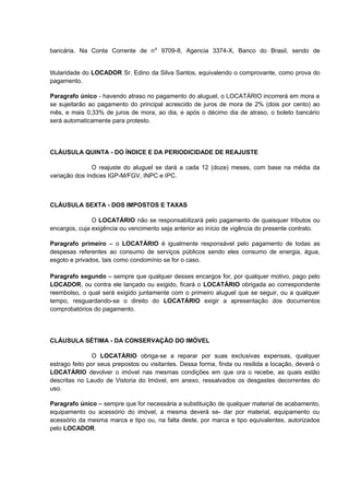 bancária. Na Conta Corrente de n⁰ 9709-8, Agencia 3374-X, Banco do Brasil, sendo de
titularidade do LOCADOR Sr. Edino da Silva Santos, equivalendo o comprovante, como prova do
pagamento.
Paragrafo único - havendo atraso no pagamento do aluguel, o LOCATÁRIO incorrerá em mora e
se sujeitarão ao pagamento do principal acrescido de juros de mora de 2% (dois por cento) ao
mês, e mais 0,33% de juros de mora, ao dia, e após o décimo dia de atraso, o boleto bancário
será automaticamente para protesto.
CLÁUSULA QUINTA - DO ÍNDICE E DA PERIODICIDADE DE REAJUSTE
O reajuste do aluguel se dará a cada 12 (doze) meses, com base na média da
variação dos índices IGP-M/FGV, INPC e IPC.
CLÁUSULA SEXTA - DOS IMPOSTOS E TAXAS
O LOCATÁRIO não se responsabilizará pelo pagamento de quaisquer tributos ou
encargos, cuja exigência ou vencimento seja anterior ao início de vigência do presente contrato.
Paragrafo primeiro – o LOCATÁRIO é igualmente responsável pelo pagamento de todas as
despesas referentes ao consumo de serviços públicos sendo eles consumo de energia, água,
esgoto e privados, tais como condomínio se for o caso.
Paragrafo segundo – sempre que qualquer desses encargos for, por qualquer motivo, pago pelo
LOCADOR, ou contra ele lançado ou exigido, ficará o LOCATÁRIO obrigada ao correspondente
reembolso, o qual será exigido juntamente com o primeiro aluguel que se seguir, ou a qualquer
tempo, resguardando-se o direito do LOCATÁRIO exigir a apresentação dos documentos
comprobatórios do pagamento.
CLÁUSULA SÉTIMA - DA CONSERVAÇÃO DO IMÓVEL
O LOCATÁRIO obriga-se a reparar por suas exclusivas expensas, qualquer
estrago feito por seus prepostos ou visitantes. Dessa forma, finda ou resilida a locação, deverá o
LOCATÁRIO devolver o imóvel nas mesmas condições em que ora o recebe, as quais estão
descritas no Laudo de Vistoria do Imóvel, em anexo, ressalvados os desgastes decorrentes do
uso.
Paragrafo único – sempre que for necessária a substituição de qualquer material de acabamento,
equipamento ou acessório do imóvel, a mesma deverá se- dar por material, equipamento ou
acessório da mesma marca e tipo ou, na falta deste, por marca e tipo equivalentes, autorizados
pelo LOCADOR.
 