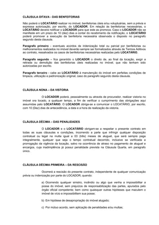 CLÁUSULA OITAVA - DAS BENFEITORIAS
Não poderá o LOCATÁRIO realizar no imóvel, benfeitorias úteis e/ou voluptuárias, sem a prévia e
expressa autorização, por escrito, do LOCADOR. Em relação às benfeitorias necessárias, o
LOCATÁRIO deverá notificar o LOCADOR para que este as promova. Caso o LOCADOR não se
manifeste em um prazo de 10 (dez) dias a contar do recebimento da notificação, o LOCATÁRIO
poderá promover a execução da benfeitoria necessária observada o disposto no paragrafo
segundo desta clausula.
Paragrafo primeiro - eventuais acordos de indenização total ou parcial por benfeitorias ou
melhoramentos realizados no imóvel deverão sempre ser formalizados através de Termos Aditivos
ao contrato, ressalvados os casos de benfeitorias necessárias realizadas pelo LOCATÁRIO.
Paragrafo segundo – fica garantido o LOCADOR o direito de, ao final da locação, exigir a
retirada ou demolição das benfeitorias úteis realizadas no imóvel, que não tenham sido
autorizadas por escrito.
Paragrafo terceiro - cabe ao LOCATÁRIO à manutenção do imóvel em perfeitas condições de
limpeza, utilização e padronização original, caso do paragrafo segundo desta clausula.
CLÁUSULA NONA – DA VISTORIA
O LOCADOR poderá, pessoalmente ou através de procurador, realizar vistoria no
imóvel ora locado, a qualquer tempo, a fim de verificar o cumprimento das obrigações aqui
assumidas pelo LOCATÁRIO. O LOCADOR obriga-se a comunicar o LOCATÁRIO, por escrito,
com 10 (Dez) dias de antecedência, a data e a hora de realização da vistoria.
CLÁUSULA DÉCIMA – DAS PENALIDADES
O LOCADOR e o LOCATÁRIO obrigam-se a respeitar o presente contrato em
todas as suas cláusulas e condições, incorrendo a parte que infringir qualquer disposição
contratual ou legal na multa igual a 03 (três) meses de aluguel, que será sempre paga
integralmente, qualquer que seja o tempo contratual decorrido, inclusive se verificada a
prorrogação da vigência da locação, salvo na ocorrência de atraso no pagamento de aluguel e
encargos, cuja inadimplência já possui penalidade prevista na Cláusula Quarta, em paragrafo
único.
CLÁUSULA DÉCIMA PRIMEIRA – DA RESCISÃO
Ocorrerá a rescisão do presente contrato, independente de qualquer comunicação
prévia ou indenização por parte do LOCADOR, quando:
a) Ocorrendo qualquer sinistro, incêndio ou algo que venha a impossibilitar a
posse do imóvel, sem prejuízos de responsabilização das partes, apurados pelo
órgão oficial competente; bem como quaisquer outras hipóteses que maculem o
imóvel de vício e impossibilitem sua posse;
b) Em hipótese de desapropriação do imóvel alugado;
c) Por mútuo acordo, sem aplicação de penalidades e/ou multas;
 